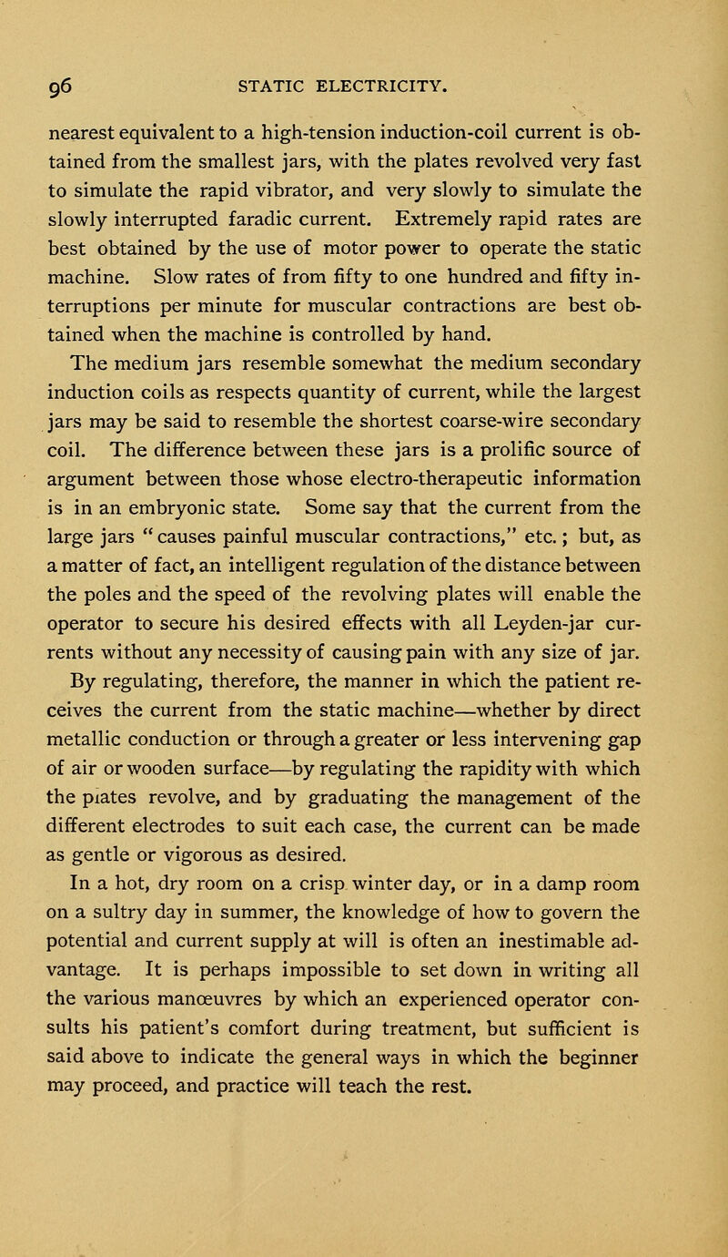 nearest equivalent to a high-tension induction-coil current is ob- tained from the smallest jars, with the plates revolved very fast to simulate the rapid vibrator, and very slowly to simulate the slowly interrupted faradic current. Extremely rapid rates are best obtained by the use of motor power to operate the static machine. Slow rates of from fifty to one hundred and fifty in- terruptions per minute for muscular contractions are best ob- tained when the machine is controlled by hand. The medium jars resemble somewhat the medium secondary induction coils as respects quantity of current, while the largest jars may be said to resemble the shortest coarse-wire secondary coil. The difference between these jars is a prolific source of argument between those whose electro-therapeutic information is in an embryonic state. Some say that the current from the large jars  causes painful muscular contractions, etc.; but, as a matter of fact, an intelligent regulation of the distance between the poles and the speed of the revolving plates will enable the operator to secure his desired effects with all Leyden-jar cur- rents without any necessity of causing pain with any size of jar. By regulating, therefore, the manner in which the patient re- ceives the current from the static machine—whether by direct metallic conduction or through a greater or less intervening gap of air or wooden surface—by regulating the rapidity with which the piates revolve, and by graduating the management of the different electrodes to suit each case, the current can be made as gentle or vigorous as desired. In a hot, dry room on a crisp winter day, or in a damp room on a sultry day in summer, the knowledge of how to govern the potential and current supply at will is often an inestimable ad- vantage. It is perhaps impossible to set down in writing all the various manoeuvres by which an experienced operator con- sults his patient's comfort during treatment, but sufficient is said above to indicate the general ways in which the beginner may proceed, and practice will teach the rest.
