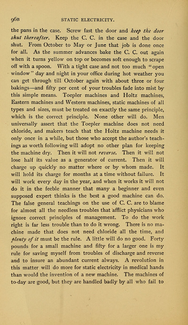 the pans in the case. Screw fast the door and keep the door shut thereafter. Keep the C. C. in the case and the door shut. From October to May or June that job is done once for all. As the summer advances bake the C. C. out again when it turns yellow on top or becomes soft enough to scrape off with a spoon. With a tight case and not too much  open window  day and night in your office during hot weather you can get through till October again with about three or four bakings—and fifty per cent of your troubles fade into mist by this simple means. Toepler machines and Holtz machines, Eastern machines and Western machines, static machines of all types and sizes, must be treated on exactly the same principle, which is the correct principle. None other will do. Men universally assert that the Toepler machine does not need chloride, and makers teach that the Holtz machine needs it only once in a while, but those who accept the author's teach- ings as worth following will adopt no other plan for keeping the machine dry. Then it will not reverse. Then it will not lose half its value as a generator of current. Then it will charge up quickly no matter where or by whom made. It will hold its charge for months at a time without failure. It will work every day in the year, and when it works it will not do it in the feeble manner that many a beginner and even supposed expert thinks is the best a good machine can do. The false general teachings on the use of C. C. are to blame for almost all the needless troubles that afflict physicians who ignore correct principles of management. To do the work right is far less trouble than to do it wrong. There is no ma- chine made that does not need chloride all the time, and plenty of it must be the rule. A little will do no good. Forty pounds for a small machine and fifty for a larger one is my rule for saving myself from troubles of discharge and reverse and to insure an abundant current always. A revolution in this matter will do more for static electricity in medical hands than would the invention of a new machine. The machines of to-day are good, but they are handled badly by all who fail to