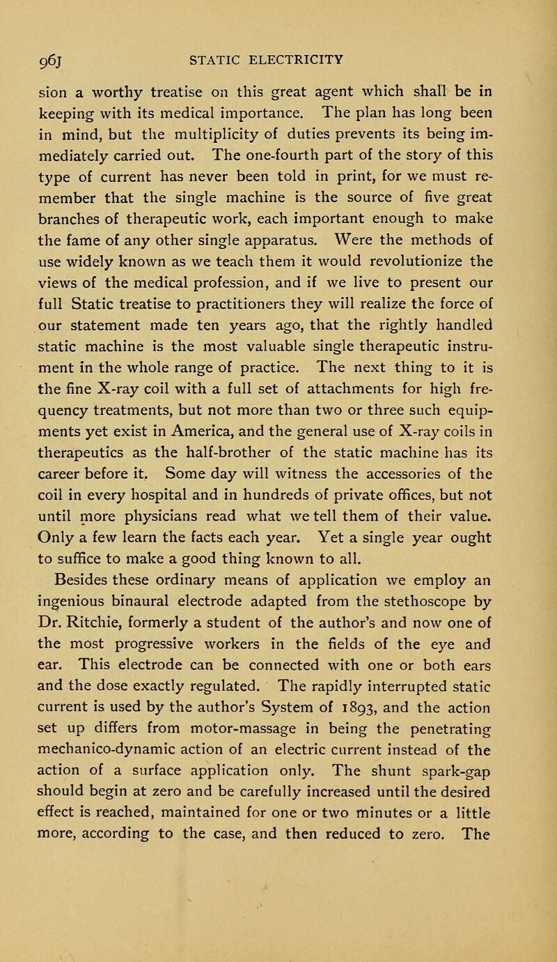 sion a worthy treatise on this great agent which shall be in keeping with its medical importance. The plan has long been in mind, but the multiplicity of duties prevents its being im- mediately carried out. The one-fourth part of the story of this type of current has never been told in print, for we must re- member that the single machine is the source of five great branches of therapeutic work, each important enough to make the fame of any other single apparatus. Were the methods of use widely known as we teach them it would revolutionize the views of the medical profession, and if we live to present our full Static treatise to practitioners they will realize the force of our statement made ten years ago, that the rightly handled static machine is the most valuable single therapeutic instru- ment in the whole range of practice. The next thing to it is the fine X-ray coil with a full set of attachments for high fre- quency treatments, but not more than two or three such equip- ments yet exist in America, and the general use of X-ray coils in therapeutics as the half-brother of the static machine has its career before it. Some day will witness the accessories of the coil in every hospital and in hundreds of private offices, but not until more physicians read what we tell them of their value. Only a few learn the facts each year. Yet a single year ought to suffice to make a good thing known to all. Besides these ordinary means of application we employ an ingenious binaural electrode adapted from the stethoscope by Dr. Ritchie, formerly a student of the author's and now one of the most progressive workers in the fields of the eye and ear. This electrode can be connected with one or both ears and the dose exactly regulated. The rapidly interrupted static current is used by the author's System of 1893, and the action set up differs from motor-massage in being the penetrating mechanico-dynamic action of an electric current instead of the action of a surface application only. The shunt spark-gap should begin at zero and be carefully increased until the desired effect is reached, maintained for one or two minutes or a little more, according to the case, and then reduced to zero. The