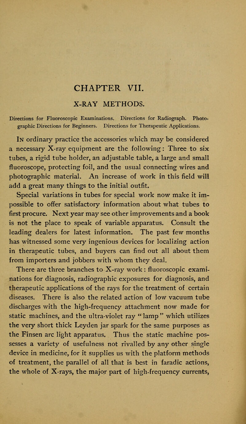 X-RAY METHODS. Directions for Fluoroscopic Examinations. Directions for Radiograph. Photo- graphic Directions for Beginners. Directions for Therapeutic Applications. In ordinary practice the accessories which may be considered a necessary X-ray equipment are the following: Three to six tubes, a rigid tube holder, an adjustable table, a large and small fluoroscope, protecting foil, and the usual connecting wires and photographic material. An increase of work in this field will add a great many things to the initial outfit. Special variations in tubes for special work now make it im- possible to offer satisfactory information about what tubes to first procure. Next year may see other improvements and a book is not the place to speak of variable apparatus. Consult the leading dealers for latest information. The past few months has witnessed some very ingenious devices for localizing action in therapeutic tubes, and buyers can find out all about them from importers and jobbers with whom they deal. There are three branches to X-ray work: fluoroscopic exami- nations for diagnosis, radiographic exposures for diagnosis, and therapeutic applications of the rays for the treatment of certain diseases. There is also the related action of low vacuum tube discharges with the high-frequency attachment now made for static machines, and the ultra-violet ray  lamp  which utilizes the very short thick Leyden jar spark for the same purposes as the Finsen arc light apparatus. Thus the static machine pos- sesses a variety of usefulness not rivalled by any other single device in medicine, for it supplies us with the platform methods of treatment, the parallel of all that is best in faradic actions, the whole of X-rays, the major part of high-frequency currents,