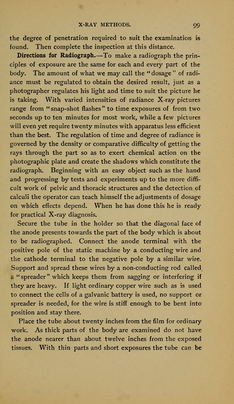 the degree of penetration required to suit the examination is found. Then complete the inspection at this distance. Directions for Radiograph.—To make a radiograph the prin- ciples of exposure are the same for each and every part of the body. The amount of what we may call the dosage of radi- ance must be regulated to obtain the desired result, just as a photographer regulates his light and time to suit the picture he is taking. With varied intensities of radiance X-ray pictures range from  snap-shot flashes  to time exposures of from two seconds up to ten minutes for most work, while a few pictures will even yet require twenty minutes with apparatus less efficient than the best. The regulation of time and degree of radiance is governed by the density or comparative difficulty of getting the rays through the part so as to exert chemical action on the photographic plate and create the shadows which constitute the radiograph. Beginning with an easy object such as the hand and progressing by tests and experiments up to the more diffi- cult work of pelvic and thoracic structures and the detection of calculi the operator can teach himself the adjustments of dosage on which effects depend. When he has done this he is ready for practical X-ray diagnosis. Secure the tube in the holder so that the diagonal face of the anode presents towards the part of the body which is about to be radiographed. Connect the anode terminal with the positive pole of the static machine by a conducting wire and the cathode terminal to the negative pole by a similar wire. Support and spread these wires by a non-conducting rod called a spreader which keeps them from sagging or interfering if they are heavy. If light ordinary copper wire such as is used to connect the cells of a galvanic battery is used, no support or spreader is needed, for the wire is stiff enough to be bent into position and stay there. Place the tube about twenty inches from the film for ordinary work. As thick parts of the body are examined do not have the anode nearer than about twelve inches from the exposed tissues. With thin parts and short exposures the tube can be