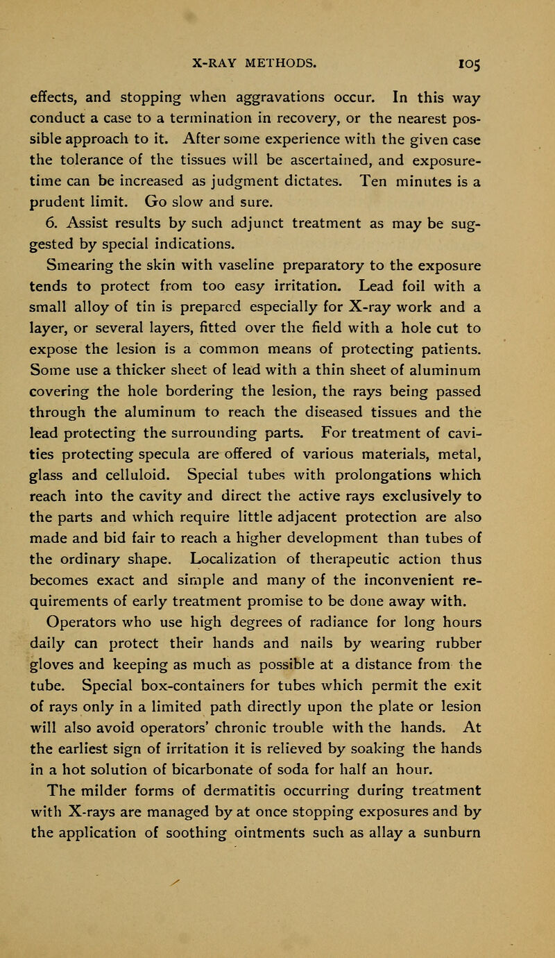 effects, and stopping when aggravations occur. In this way- conduct a case to a termination in recovery, or the nearest pos- sible approach to it. After some experience with the given case the tolerance of the tissues will be ascertained, and exposure- time can be increased as judgment dictates. Ten minutes is a prudent limit. Go slow and sure. 6. Assist results by such adjunct treatment as may be sug- gested by special indications. Smearing the skin with vaseline preparatory to the exposure tends to protect from too easy irritation. Lead foil with a small alloy of tin is prepared especially for X-ray work and a layer, or several layers, fitted over the field with a hole cut to expose the lesion is a common means of protecting patients. Some use a thicker sheet of lead with a thin sheet of aluminum covering the hole bordering the lesion, the rays being passed through the aluminum to reach the diseased tissues and the lead protecting the surrounding parts. For treatment of cavi- ties protecting specula are offered of various materials, metal, glass and celluloid. Special tubes with prolongations which reach into the cavity and direct the active rays exclusively to the parts and which require little adjacent protection are also made and bid fair to reach a higher development than tubes of the ordinary shape. Localization of therapeutic action thus becomes exact and simple and many of the inconvenient re- quirements of early treatment promise to be done away with. Operators who use high degrees of radiance for long hours daily can protect their hands and nails by wearing rubber gloves and keeping as much as possible at a distance from the tube. Special box-containers for tubes which permit the exit of rays only in a limited path directly upon the plate or lesion will also avoid operators' chronic trouble with the hands. At the earliest sign of irritation it is relieved by soaking the hands in a hot solution of bicarbonate of soda for half an hour. The milder forms of dermatitis occurring during treatment with X-rays are managed by at once stopping exposures and by the application of soothing ointments such as allay a sunburn