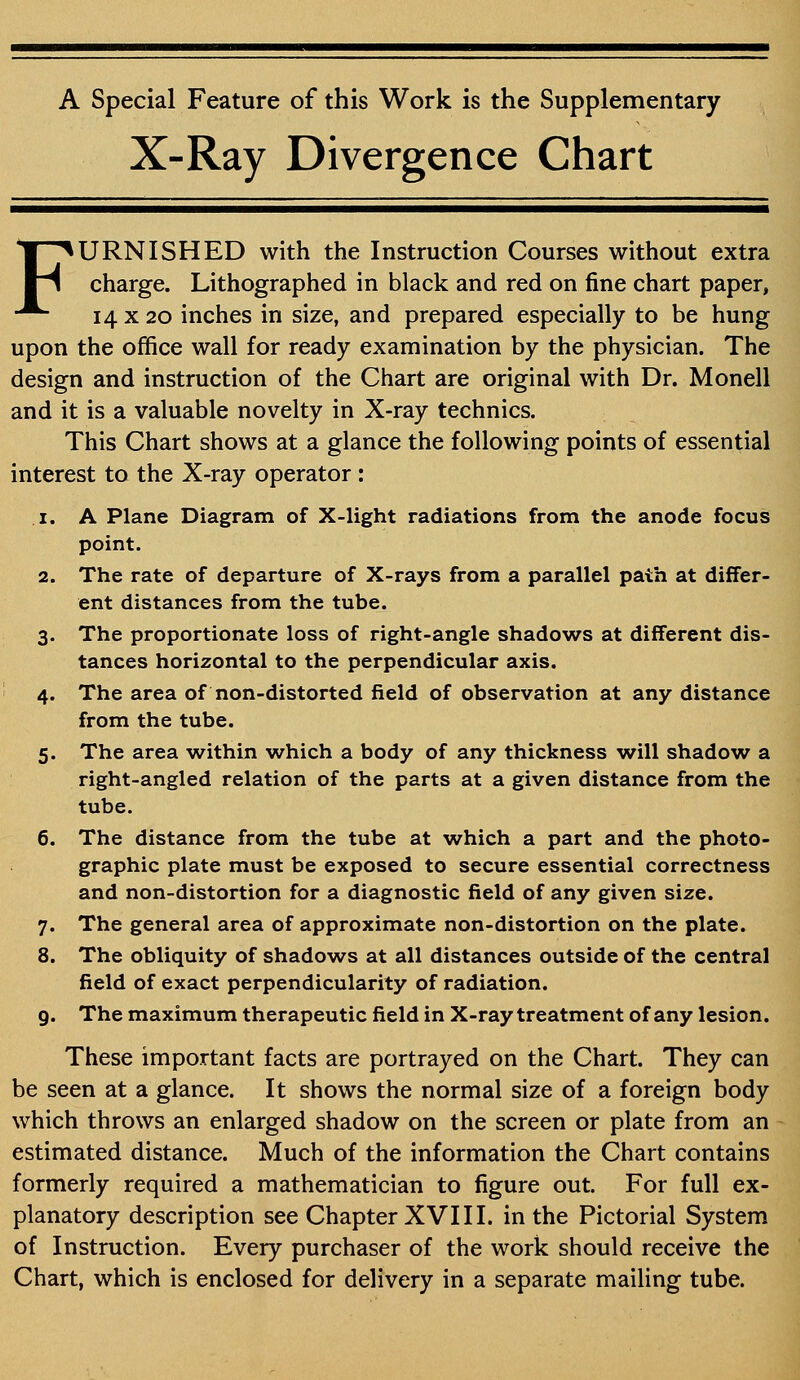 A Special Feature of this Work is the Supplementary X-Ray Divergence Chart FURNISHED with the Instruction Courses without extra charge. Lithographed in black and red on fine chart paper, 14 x 20 inches in size, and prepared especially to be hung upon the office wall for ready examination by the physician. The design and instruction of the Chart are original with Dr. Monell and it is a valuable novelty in X-ray technics. This Chart shows at a glance the following points of essential interest to the X-ray operator : 1. A Plane Diagram of X-light radiations from the anode focus point. 2. The rate of departure of X-rays from a parallel path at differ- ent distances from the tube. 3. The proportionate loss of right-angle shadows at different dis- tances horizontal to the perpendicular axis. 4. The area of non-distorted field of observation at any distance from the tube. 5. The area within which a body of any thickness will shadow a right-angled relation of the parts at a given distance from the tube. 6. The distance from the tube at which a part and the photo- graphic plate must be exposed to secure essential correctness and non-distortion for a diagnostic field of any given size. 7. The general area of approximate non-distortion on the plate. 8. The obliquity of shadows at all distances outside of the central field of exact perpendicularity of radiation. 9. The maximum therapeutic field in X-ray treatment of any lesion. These important facts are portrayed on the Chart. They can be seen at a glance. It shows the normal size of a foreign body which throws an enlarged shadow on the screen or plate from an estimated distance. Much of the information the Chart contains formerly required a mathematician to figure out. For full ex- planatory description see Chapter XVIII. in the Pictorial System of Instruction. Every purchaser of the work should receive the Chart, which is enclosed for delivery in a separate mailing tube.