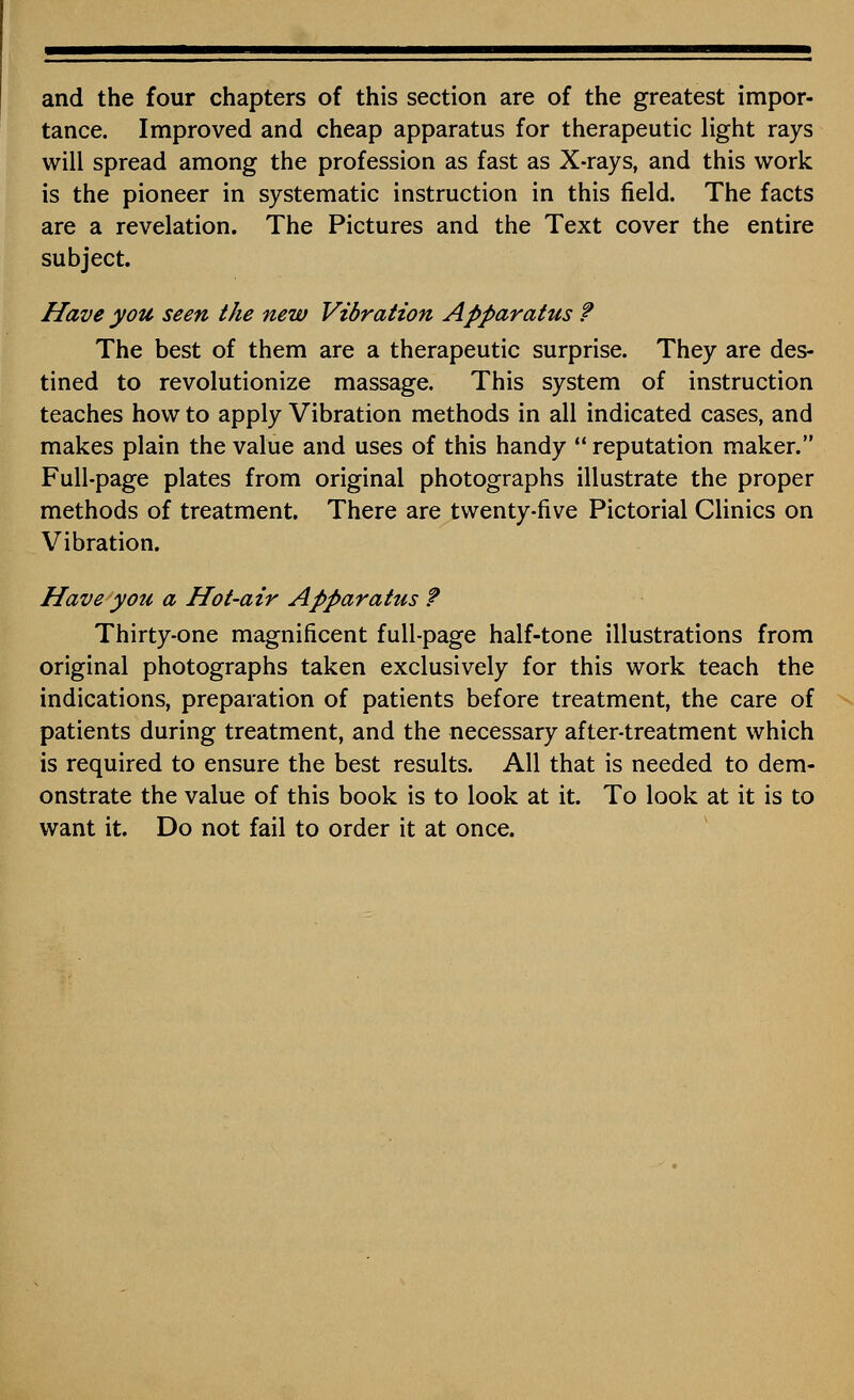 and the four chapters of this section are of the greatest impor- tance. Improved and cheap apparatus for therapeutic light rays will spread among the profession as fast as X-rays, and this work is the pioneer in systematic instruction in this field. The facts are a revelation. The Pictures and the Text cover the entire subject. Have you seen the new Vibration Apparatus ? The best of them are a therapeutic surprise. They are des- tined to revolutionize massage. This system of instruction teaches how to apply Vibration methods in all indicated cases, and makes plain the value and uses of this handy  reputation maker. Full-page plates from original photographs illustrate the proper methods of treatment. There are twenty-five Pictorial Clinics on Vibration. Have you a Hot-air Apparatus ? Thirty-one magnificent full-page half-tone illustrations from original photographs taken exclusively for this work teach the indications, preparation of patients before treatment, the care of patients during treatment, and the necessary after-treatment which is required to ensure the best results. All that is needed to dem- onstrate the value of this book is to look at it. To look at it is to want it. Do not fail to order it at once.