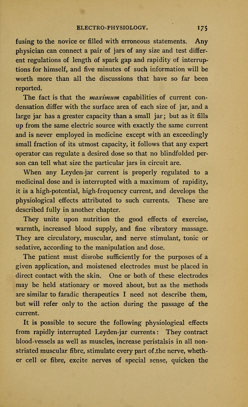 fusing to the novice or filled with erroneous statements. Any physician can connect a pair of jars of any size and test differ- ent regulations of length of spark gap and rapidity of interrup- tions for himself, and five minutes of such information will be worth more than all the discussions that have so far been reported. The fact is that the maximum capabilities of current con- densation differ with the surface area of each size of jar, and a large jar has a greater capacity than a small jar; but as it fills up from the same electric source with exactly the same current and is never employed in medicine except with an exceedingly small fraction of its utmost capacity, it follows that any expert operator can regulate a desired dose so that no blindfolded per- son can tell what size the particular jars in circuit are. When any Leyden-jar current is properly regulated to a medicinal dose and is interrupted with a maximum of rapidity, it is a high-potential, high-frequency current, and develops the physiological effects attributed to such currents. These are described fully in another chapter. They unite upon nutrition the good effects of exercise, warmth, increased blood supply, and fine vibratory massage. They are circulatory, muscular, and nerve stimulant, tonic or sedative, according to the manipulation and dose. The patient must disrobe sufficiently for the purposes of a given application, and moistened electrodes must be placed in direct contact with the skin. One or both of these electrodes may be held stationary or moved about, but as the methods are similar to faradic therapeutics I need not describe them, but will refer only to the action during the passage of the current. It is possible to secure the following physiological effects from rapidly interrupted Leyden-jar currents: They contract blood-vessels as well as muscles, increase peristalsis in all non- striated muscular fibre, stimulate every part of .the nerve, wheth- er cell or fibre, excite nerves of special sense, quicken the