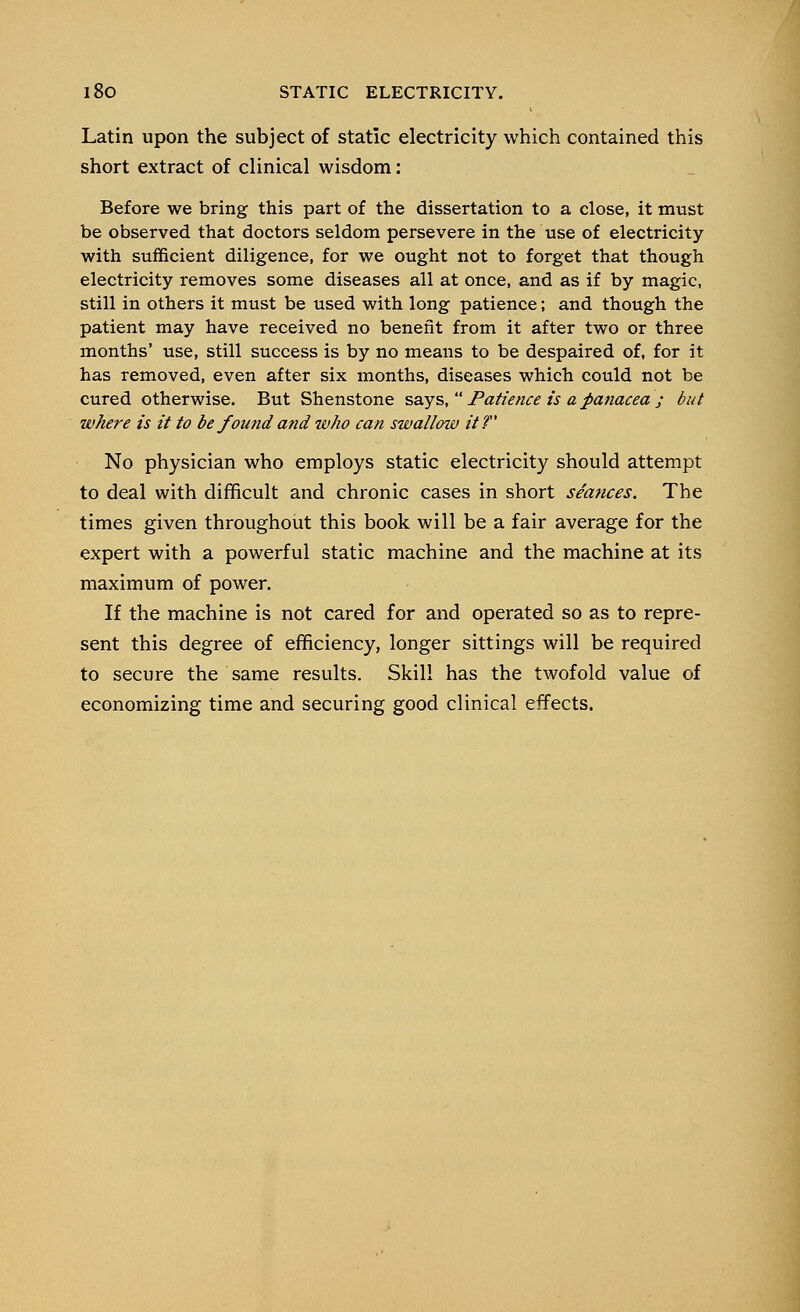 Latin upon the subject of static electricity which contained this short extract of clinical wisdom: Before we bring this part of the dissertation to a close, it must be observed that doctors seldom persevere in the use of electricity with sufficient diligence, for we ought not to forget that though electricity removes some diseases all at once, and as if by magic, still in others it must be used with long patience; and though the patient may have received no benefit from it after two or three months' use, still success is by no means to be despaired of, for it has removed, even after six months, diseases which could not be cured otherwise. But Shenstone says,  Patience is a panacea ; but where is it to be found and who can swallow it? No physician who employs static electricity should attempt to deal with difficult and chronic cases in short seances. The times given throughout this book will be a fair average for the expert with a powerful static machine and the machine at its maximum of power. If the machine is not cared for and operated so as to repre- sent this degree of efficiency, longer sittings will be required to secure the same results. Skill has the twofold value of economizing time and securing good clinical effects.