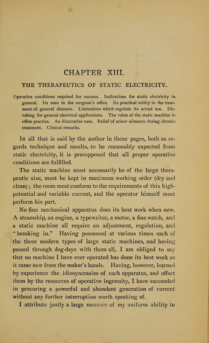 CHAPTER XIII. THE THERAPEUTICS OF STATIC ELECTRICITY. Operative conditions required for success. Indications for static electricity in general. Its uses in the surgeon's office. Its practical utility in the treat- ment of general diseases. Limitations which regulate its actual use. Dis- robing for general electrical applications. The value of the static machine in office practice. An illustrative case. Relief of minor ailments during chronic treatment. Clinical remarks. In all that is said by the author in these pages, both as re- gards technique and results, to be reasonably expected from static electricity, it is presupposed that all proper operative conditions are fulfilled. The static machine must necessarily be of the large thera- peutic size, must be kept in maximum working order (dry and clean); the room must conform to the requirements of this high- potential and variable current, and the operator himself must perform his part. No fine mechanical apparatus does its best work when new. A steamship, an engine, a typewriter, a motor, a fine watch, and a static machine all require an adjustment, regulation, and  breaking in. Having possessed at various times each of the three modern types of large static machines, and having passed through dog-days with them all, I am obliged to say that no machine I have ever operated has done its best work as it came new from the maker's hands. Having, however, learned by experience the idiosyncrasies of each apparatus, and offset them by the resources of operative ingenuity, I have succeeded in procuring a powerful and abundant generation of current without any further interruption worth speaking of.