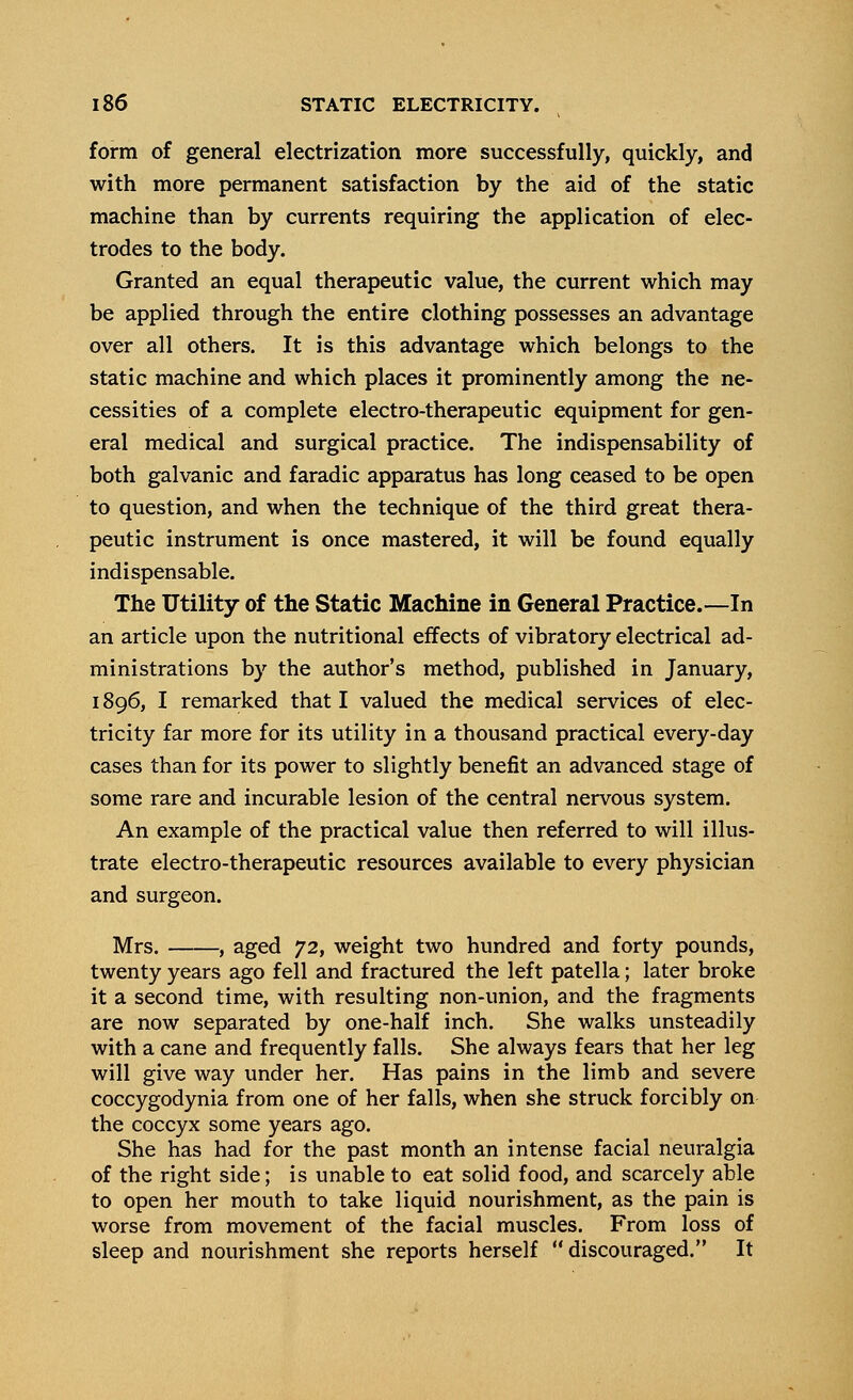 form of general electrization more successfully, quickly, and with more permanent satisfaction by the aid of the static machine than by currents requiring the application of elec- trodes to the body. Granted an equal therapeutic value, the current which may be applied through the entire clothing possesses an advantage over all others. It is this advantage which belongs to the static machine and which places it prominently among the ne- cessities of a complete electro-therapeutic equipment for gen- eral medical and surgical practice. The indispensability of both galvanic and faradic apparatus has long ceased to be open to question, and when the technique of the third great thera- peutic instrument is once mastered, it will be found equally indispensable. The Utility of the Static Machine in General Practice.—In an article upon the nutritional effects of vibratory electrical ad- ministrations by the author's method, published in January, 1896, I remarked that I valued the medical services of elec- tricity far more for its utility in a thousand practical every-day cases than for its power to slightly benefit an advanced stage of some rare and incurable lesion of the central nervous system. An example of the practical value then referred to will illus- trate electro-therapeutic resources available to every physician and surgeon. Mrs. , aged 72, weight two hundred and forty pounds, twenty years ago fell and fractured the left patella; later broke it a second time, with resulting non-union, and the fragments are now separated by one-half inch. She walks unsteadily with a cane and frequently falls. She always fears that her leg will give way under her. Has pains in the limb and severe coccygodynia from one of her falls, when she struck forcibly on the coccyx some years ago. She has had for the past month an intense facial neuralgia of the right side; is unable to eat solid food, and scarcely able to open her mouth to take liquid nourishment, as the pain is worse from movement of the facial muscles. From loss of sleep and nourishment she reports herself discouraged. It