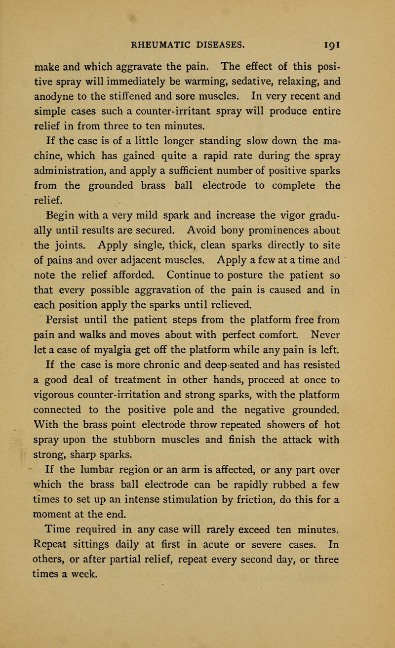 make and which aggravate the pain. The effect of this posi- tive spray will immediately be warming, sedative, relaxing, and anodyne to the stiffened and sore muscles. In very recent and simple cases such a counter-irritant spray will produce entire relief in from three to ten minutes. If the case is of a little longer standing slow down the ma- chine, which has gained quite a rapid rate during the spray administration, and apply a sufficient number of positive sparks from the grounded brass ball electrode to complete the relief. Begin with a very mild spark and increase the vigor gradu- ally until results are secured. Avoid bony prominences about the joints. Apply single, thick, clean sparks directly to site of pains and over adjacent muscles. Apply a few at a time and note the relief afforded. Continue to posture the patient so that every possible aggravation of the pain is caused and in each position apply the sparks until relieved. Persist until the patient steps from the platform free from pain and walks and moves about with perfect comfort. Never let a case of myalgia get off the platform while any pain is left. If the case is more chronic and deep-seated and has resisted a good deal of treatment in other hands, proceed at once to vigorous counter-irritation and strong sparks, with the platform connected to the positive pole and the negative grounded. With the brass point electrode throw repeated showers of hot spray upon the stubborn muscles and finish the attack with strong, sharp sparks. If the lumbar region or an arm is affected, or any part over which the brass ball electrode can be rapidly rubbed a few times to set up an intense stimulation by friction, do this for a moment at the end. Time required in any case will rarely exceed ten minutes. Repeat sittings daily at first in acute or severe cases. In others, or after partial relief, repeat every second day, or three times a week.