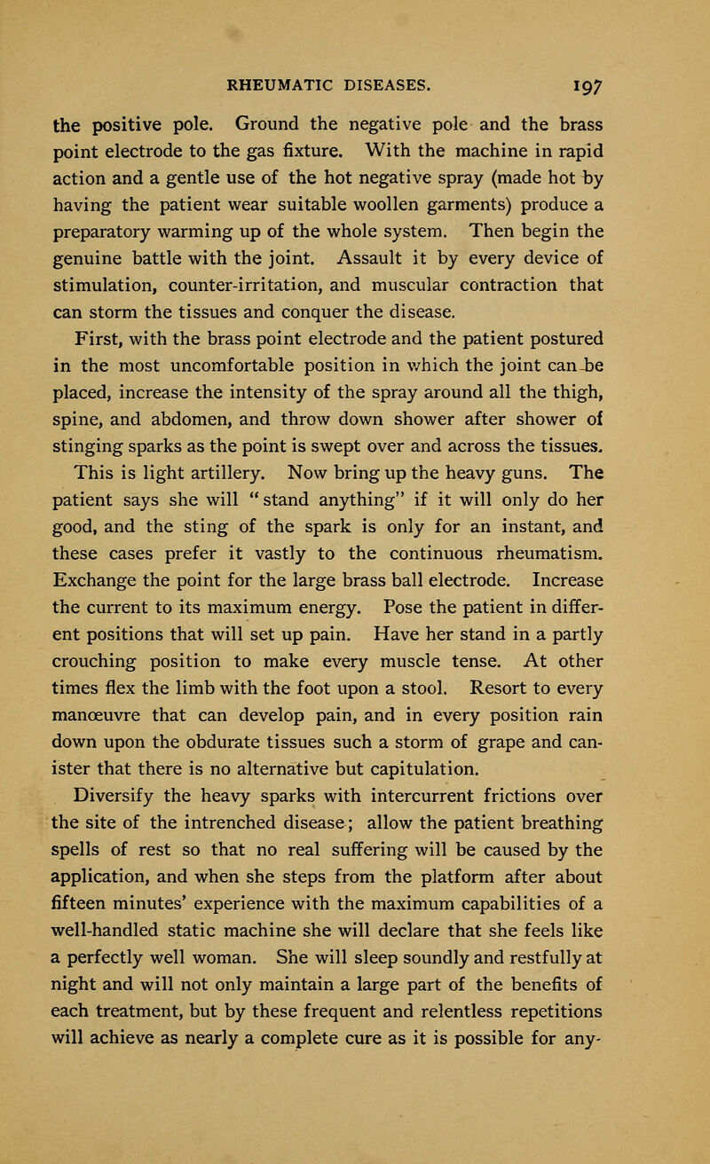 the positive pole. Ground the negative pole and the brass point electrode to the gas fixture. With the machine in rapid action and a gentle use of the hot negative spray (made hot by having the patient wear suitable woollen garments) produce a preparatory warming up of the whole system. Then begin the genuine battle with the joint. Assault it by every device of stimulation, counter-irritation, and muscular contraction that can storm the tissues and conquer the disease. First, with the brass point electrode and the patient postured in the most uncomfortable position in which the joint canie placed, increase the intensity of the spray around all the thigh, spine, and abdomen, and throw down shower after shower of stinging sparks as the point is swept over and across the tissues. This is light artillery. Now bring up the heavy guns. The patient says she will stand anything if it will only do her good, and the sting of the spark is only for an instant, and these cases prefer it vastly to the continuous rheumatism. Exchange the point for the large brass ball electrode. Increase the current to its maximum energy. Pose the patient in differ- ent positions that will set up pain. Have her stand in a partly crouching position to make every muscle tense. At other times flex the limb with the foot upon a stool. Resort to every manoeuvre that can develop pain, and in every position rain down upon the obdurate tissues such a storm of grape and can- ister that there is no alternative but capitulation. Diversify the heavy sparks with intercurrent frictions over the site of the intrenched disease; allow the patient breathing spells of rest so that no real suffering will be caused by the application, and when she steps from the platform after about fifteen minutes' experience with the maximum capabilities of a well-handled static machine she will declare that she feels like a perfectly well woman. She will sleep soundly and restfully at night and will not only maintain a large part of the benefits of each treatment, but by these frequent and relentless repetitions will achieve as nearly a complete cure as it is possible for any-