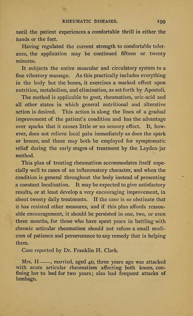 until the patient experiences a comfortable thrill in either the hands or the feet. Having regulated the current strength to comfortable toler- ance, the application may be continued fifteen or twenty minutes. It subjects the entire muscular and circulatory system to a fine vibratory massage. As this practically includes everything in the body but the bones, it exercises a marked effect upon nutrition, metabolism, and elimination, as set forth by Apostoli. The method is applicable to gout, rheumatism, uric-acid and all other states in which general nutritional and alterative action is desired. This action is along the lines of a gradual improvement of the patient's condition and has the advantage over sparks that it causes little or no sensory effect. It, how- ever, does not relieve local pain immediately as does the spark or breeze, and these may both be employed for symptomatic relief during the early stages of treatment by the Leyden-jar method. This plan of treating rheumatism accommodates itself espe- cially well to cases of an inflammatory character, and when the condition is general throughout the body instead of presenting a constant localization. It may be expected to give satisfactory results, or at least develop a very encouraging improvement, in about twenty daily treatments. If the case is so obstinate that it has resisted other measures, and if this plan affords reason- able encouragement, it should be persisted in one, two, or even three months, for those who have spent years in battling with chronic articular rheumatism should not refuse a small modi- cum of patience and perseverance to any remedy that is helping them. Case reported by Dr. Franklin H. Clark. Mrs. H , married, aged 40, three years ago was attacked with acute articular rheumatism affecting both knees, con- fining her to bed for two years; also had frequent attacks of lumbago.