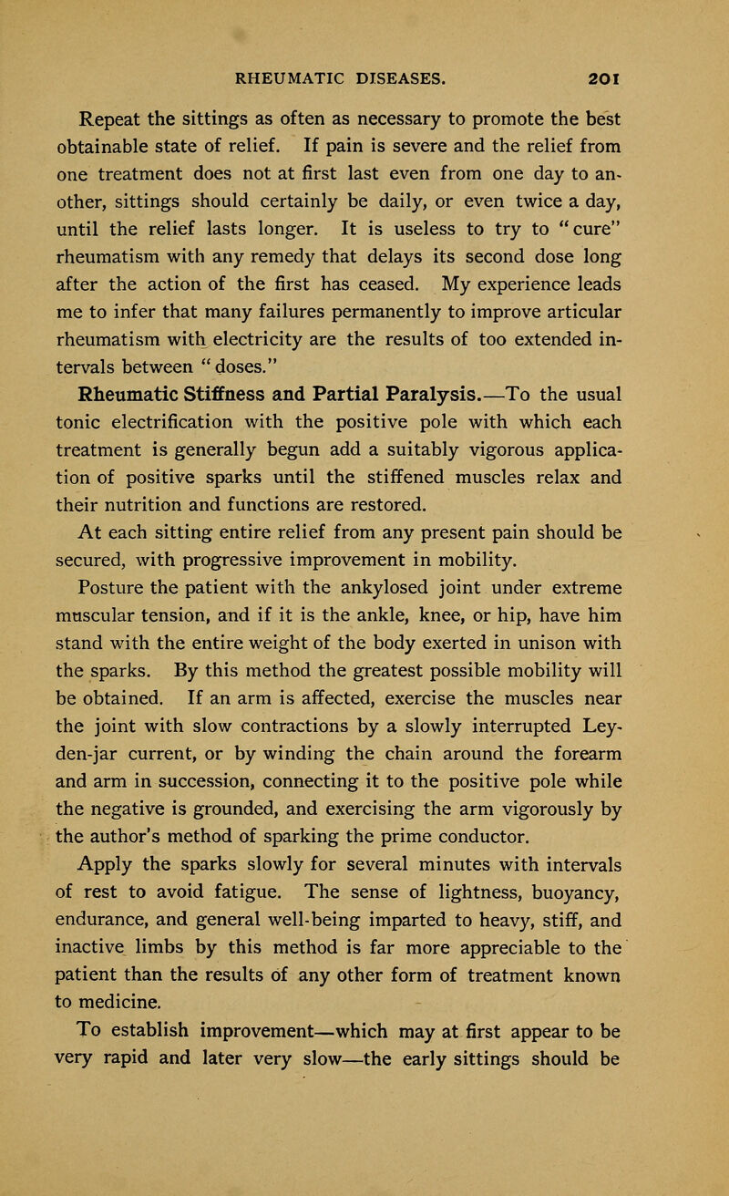 Repeat the sittings as often as necessary to promote the best obtainable state of relief. If pain is severe and the relief from one treatment does not at first last even from one day to an- other, sittings should certainly be daily, or even twice a day, until the relief lasts longer. It is useless to try to cure rheumatism with any remedy that delays its second dose long after the action of the first has ceased. My experience leads me to infer that many failures permanently to improve articular rheumatism with electricity are the results of too extended in- tervals between doses. Rheumatic Stiffness and Partial Paralysis.—To the usual tonic electrification with the positive pole with which each treatment is generally begun add a suitably vigorous applica- tion of positive sparks until the stiffened muscles relax and their nutrition and functions are restored. At each sitting entire relief from any present pain should be secured, with progressive improvement in mobility. Posture the patient with the ankylosed joint under extreme muscular tension, and if it is the ankle, knee, or hip, have him stand with the entire weight of the body exerted in unison with the sparks. By this method the greatest possible mobility will be obtained. If an arm is affected, exercise the muscles near the joint with slow contractions by a slowly interrupted Ley- den-jar current, or by winding the chain around the forearm and arm in succession, connecting it to the positive pole while the negative is grounded, and exercising the arm vigorously by the author's method of sparking the prime conductor. Apply the sparks slowly for several minutes with intervals of rest to avoid fatigue. The sense of lightness, buoyancy, endurance, and general well-being imparted to heavy, stiff, and inactive^ limbs by this method is far more appreciable to the patient than the results of any other form of treatment known to medicine. To establish improvement—which may at first appear to be very rapid and later very slow—the early sittings should be