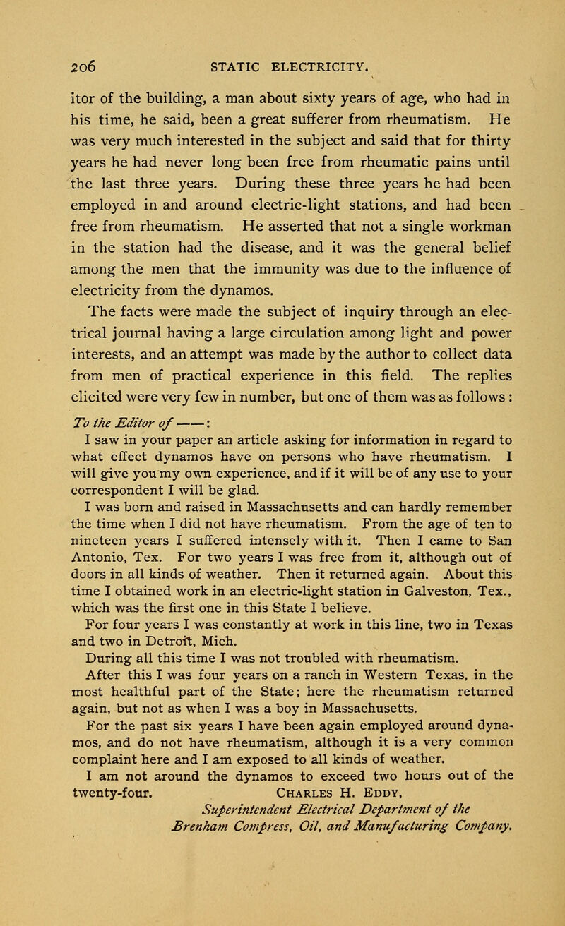 itor of the building, a man about sixty years of age, who had in his time, he said, been a great sufferer from rheumatism. He was very much interested in the subject and said that for thirty years he had never long been free from rheumatic pains until the last three years. During these three years he had been employed in and around electric-light stations, and had been free from rheumatism. He asserted that not a single workman in the station had the disease, and it was the general belief among the men that the immunity was due to the influence of electricity from the dynamos. The facts were made the subject of inquiry through an elec- trical journal having a large circulation among light and power interests, and an attempt was made by the author to collect data from men of practical experience in this field. The replies elicited were very few in number, but one of them was as follows : To the Editor of : I saw in your paper an article asking for information in regard to what effect dynamos have on persons who have rheumatism. I will give you my own experience, and if it will be of any use to your correspondent I will be glad. I was born and raised in Massachusetts and can hardly remember the time when I did not have rheumatism. From the age of ten to nineteen years I suffered intensely with it. Then I came to San Antonio, Tex. For two years I was free from it, although out of doors in all kinds of weather. Then it returned again. About this time I obtained work in an electric-light station in Galveston, Tex., which was the first one in this State I believe. For four years I was constantly at work in this line, two in Texas and two in Detroit, Mich. During all this time I was not troubled with rheumatism. After this I was four years on a ranch in Western Texas, in the most healthful part of the State; here the rheumatism returned again, but not as when I was a boy in Massachusetts. For the past six years I have been again employed around dyna- mos, and do not have rheumatism, although it is a very common complaint here and I am exposed to all kinds of weather. I am not around the dynamos to exceed two hours out of the twenty-four. Charles H. Eddy, Superintendent Electrical Department of the Brenham Compress, Oil, and Manufacturing Company.