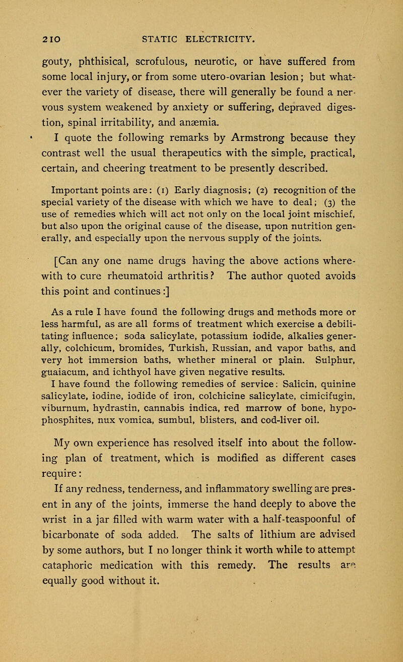 gouty, phthisical, scrofulous, neurotic, or have suffered from some local injury,or from some utero-ovarian lesion; but what- ever the variety of disease, there will generally be found a ner- vous system weakened by anxiety or suffering, depraved diges- tion, spinal irritability, and anaemia. I quote the following remarks by Armstrong because they contrast well the usual therapeutics with the simple, practical, certain, and cheering treatment to be presently described. Important points are: (i) Early diagnosis; (2) recognition of the special variety of the disease with which we have to deal; (3) the use of remedies which will act not only on the local joint mischief, but also upon the original cause of the disease, upon nutrition gen* erally, and especially upon the nervous supply of the joints. [Can any one name drugs having the above actions where- with to cure rheumatoid arthritis ? The author quoted avoids this point and continues:] As a rule I have found the following drugs and methods more or less harmful, as are all forms of treatment which exercise a debili- tating influence; soda salicylate, potassium iodide, alkalies gener- ally, colchicum, bromides, Turkish, Russian, and vapor baths, and very hot immersion baths, whether mineral or plain. Sulphur, guaiacum, and ichthyol have given negative results. I have found the following remedies of service: Salicin, quinine salicylate, iodine, iodide of iron, colchicine salicylate, cimicifugin, viburnum, hydrastin, cannabis indica, red marrow of bone, hypo- phosphites, nux vomica, sumbul, blisters, and cod-liver oil. My own experience has resolved itself into about the follow- ing plan of treatment, which is modified as different cases require: If any redness, tenderness, and inflammatory swelling are pres- ent in any of the joints, immerse the hand deeply to above the wrist in a jar filled with warm water with a half-teaspoonful of bicarbonate of soda added. The salts of lithium are advised by some authors, but I no longer think it worth while to attempt cataphoric medication with this remedy. The results ara equally good without it.