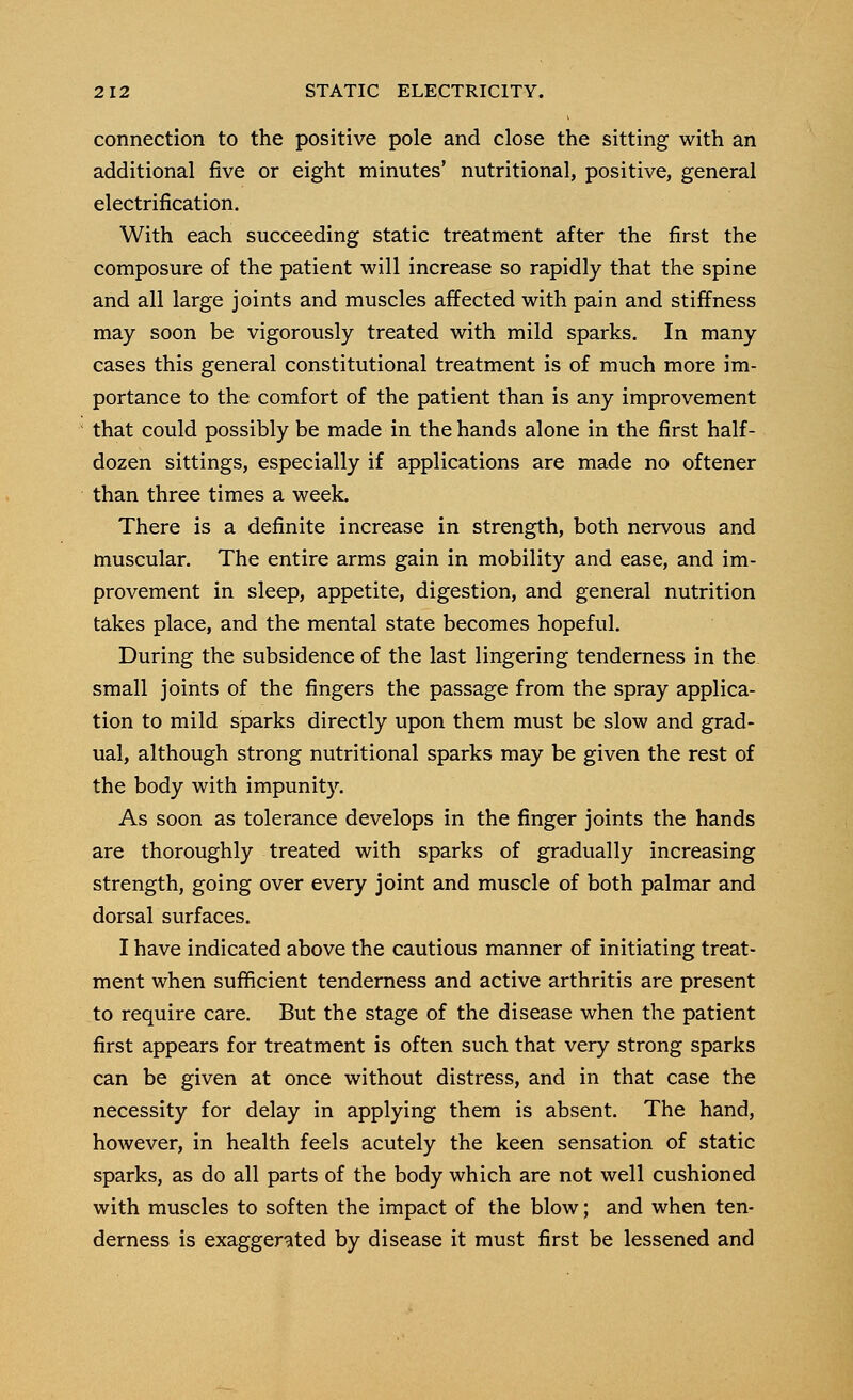 connection to the positive pole and close the sitting with an additional five or eight minutes' nutritional, positive, general electrification. With each succeeding static treatment after the first the composure of the patient will increase so rapidly that the spine and all large joints and muscles affected with pain and stiffness may soon be vigorously treated with mild sparks. In many cases this general constitutional treatment is of much more im- portance to the comfort of the patient than is any improvement that could possibly be made in the hands alone in the first half- dozen sittings, especially if applications are made no oftener than three times a week. There is a definite increase in strength, both nervous and muscular. The entire arms gain in mobility and ease, and im- provement in sleep, appetite, digestion, and general nutrition takes place, and the mental state becomes hopeful. During the subsidence of the last lingering tenderness in the small joints of the fingers the passage from the spray applica- tion to mild sparks directly upon them must be slow and grad- ual, although strong nutritional sparks may be given the rest of the body with impunity. As soon as tolerance develops in the finger joints the hands are thoroughly treated with sparks of gradually increasing strength, going over every joint and muscle of both palmar and dorsal surfaces. I have indicated above the cautious manner of initiating treat- ment when sufficient tenderness and active arthritis are present to require care. But the stage of the disease when the patient first appears for treatment is often such that very strong sparks can be given at once without distress, and in that case the necessity for delay in applying them is absent. The hand, however, in health feels acutely the keen sensation of static sparks, as do all parts of the body which are not well cushioned with muscles to soften the impact of the blow; and when ten- derness is exaggerated by disease it must first be lessened and