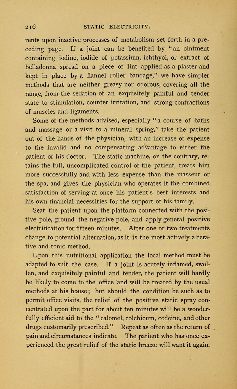 rents upon inactive processes of metabolism set forth in a pre- ceding page. If a joint can be benefited by an ointment containing iodine, iodide of potassium, ichthyol, or extract of belladonna spread on a piece of lint applied as a plaster and kept in place by a flannel roller bandage, we have simpler methods that are neither greasy nor odorous, covering all the range, from the sedation of an exquisitely painful and tender state to stimulation, counter-irritation, and strong contractions of muscles and ligaments. Some of the methods advised, especially  a course of baths and massage or a visit to a mineral spring, take the patient out of the hands of the physician, with an increase of expense to the invalid and no compensating advantage to either the patient or his doctor. The static machine, on the contrary, re- tains the full, uncomplicated control of the patient, treats him more successfully and with less expense than the masseur or the spa, and gives the physician who operates it the combined satisfaction of serving at once his patient's best interests and his own financial necessities for the support of his family. Seat the patient upon the platform connected with the posi- tive pole, ground the negative pole, and apply general positive electrification for fifteen minutes. After one or two treatments change to potential alternation, as it is the most actively altera- tive and tonic method. Upon this nutritional application the local method must be adapted to suit the case. If a joint is acutely inflamed, swol- len, and exquisitely painful and tender, the patient will hardly be likely to come to the office and will be treated by the usual methods at his house; but should the condition be such as to permit office visits, the relief of the positive static spray con- centrated upon the part for about ten minutes will be a wonder- fully efficient aid to the  calomel, colchicum, codeine, and other drugs customarily prescribed. Repeat as often as the return of pain and circumstances indicate. The patient who has once ex- perienced the great relief of the static breeze will want it again.