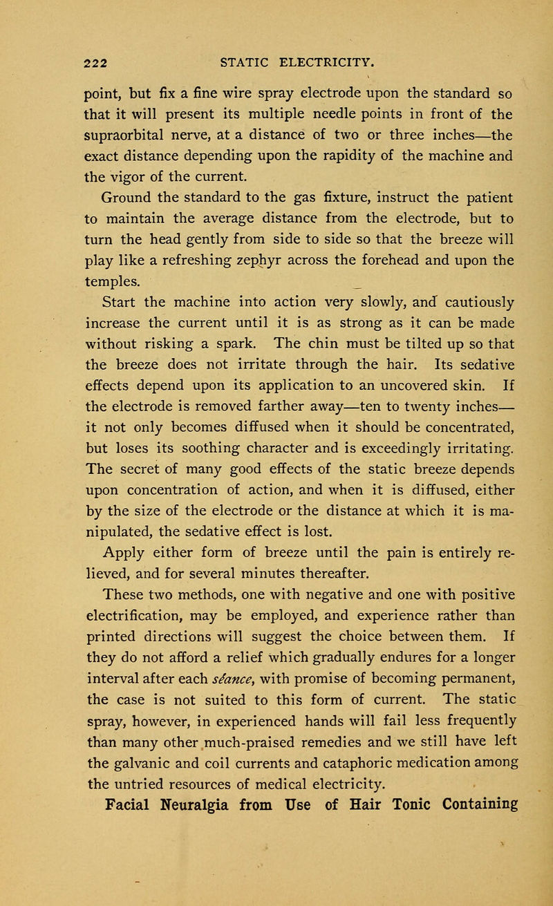 point, but fix a fine wire spray electrode upon the standard so that it will present its multiple needle points in front of the supraorbital nerve, at a distance of two or three inches—the exact distance depending upon the rapidity of the machine and the vigor of the current. Ground the standard to the gas fixture, instruct the patient to maintain the average distance from the electrode, but to turn the head gently from side to side so that the breeze will play like a refreshing zephyr across the forehead and upon the temples. _ Start the machine into action very slowly, and cautiously increase the current until it is as strong as it can be made without risking a spark. The chin must be tilted up so that the breeze does not irritate through the hair. Its sedative effects depend upon its application to an uncovered skin. If the electrode is removed farther away—ten to twenty inches— it not only becomes diffused when it should be concentrated, but loses its soothing character and is exceedingly irritating. The secret of many good effects of the static breeze depends upon concentration of action, and when it is diffused, either by the size of the electrode or the distance at which it is ma- nipulated, the sedative effect is lost. Apply either form of breeze until the pain is entirely re- lieved, and for several minutes thereafter. These two methods, one with negative and one with positive electrification, may be employed, and experience rather than printed directions will suggest the choice between them. If they do not afford a relief which gradually endures for a longer interval after each stance, with promise of becoming permanent, the case is not suited to this form of current. The static spray, however, in experienced hands will fail less frequently than many other much-praised remedies and we still have left the galvanic and coil currents and cataphoric medication among the untried resources of medical electricity. Facial Neuralgia from Use of Hair Tonic Containing