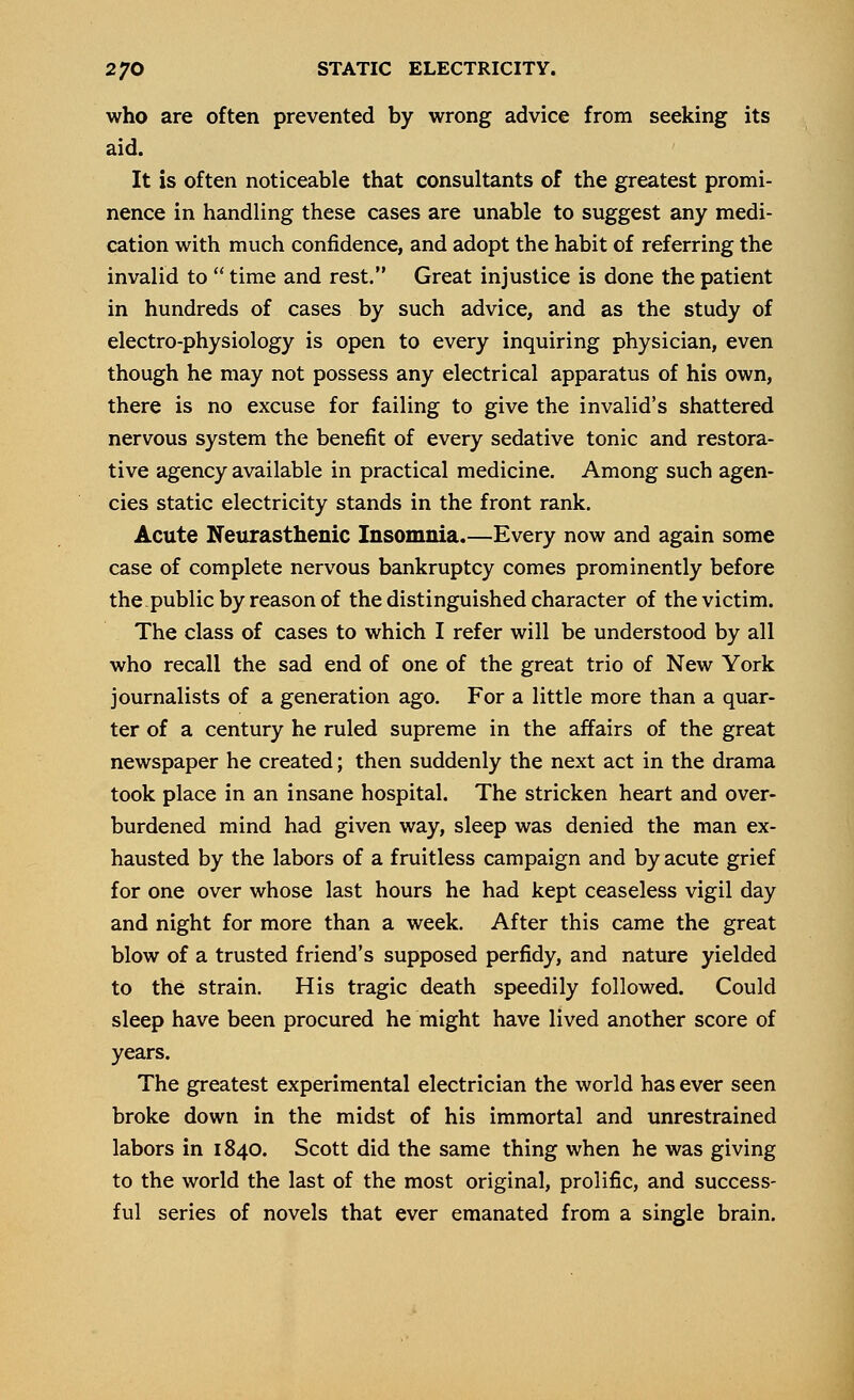 who are often prevented by wrong advice from seeking its aid. It is often noticeable that consultants of the greatest promi- nence in handling these cases are unable to suggest any medi- cation with much confidence, and adopt the habit of referring the invalid to  time and rest. Great injustice is done the patient in hundreds of cases by such advice, and as the study of electro-physiology is open to every inquiring physician, even though he may not possess any electrical apparatus of his own, there is no excuse for failing to give the invalid's shattered nervous system the benefit of every sedative tonic and restora- tive agency available in practical medicine. Among such agen- cies static electricity stands in the front rank. Acute Neurasthenic Insomnia.—Every now and again some case of complete nervous bankruptcy comes prominently before the.public by reason of the distinguished character of the victim. The class of cases to which I refer will be understood by all who recall the sad end of one of the great trio of New York journalists of a generation ago. For a little more than a quar- ter of a century he ruled supreme in the affairs of the great newspaper he created; then suddenly the next act in the drama took place in an insane hospital. The stricken heart and over- burdened mind had given way, sleep was denied the man ex- hausted by the labors of a fruitless campaign and by acute grief for one over whose last hours he had kept ceaseless vigil day and night for more than a week. After this came the great blow of a trusted friend's supposed perfidy, and nature yielded to the strain. His tragic death speedily followed. Could sleep have been procured he might have lived another score of years. The greatest experimental electrician the world has ever seen broke down in the midst of his immortal and unrestrained labors in 1840. Scott did the same thing when he was giving to the world the last of the most original, prolific, and success- ful series of novels that ever emanated from a single brain.