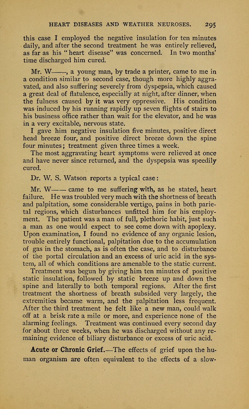 this case I employed the negative insulation for ten minutes daily, and after the second treatment he was entirely relieved, as far as his  heart disease was concerned. In two months' time discharged him cured. Mr. W r-, a young man, by trade a printer, came to me in a condition similar to second case, though more highly aggra- vated, and also suffering severely from dyspepsia, which caused a great deal of flatulence, especially at night, after dinner, when the fulness caused by it was very oppressive. His condition was induced by his running rapidly up seven flights of stairs to his business office rather than wait for the elevator, and he was in a very excitable, nervous state. I gave him negative insulation five minutes, positive direct head breeze four, and positive direct breeze down the spine four minutes; treatment given three times a week. The most aggravating heart symptoms were relieved at once and have never since returned, and the dyspepsia was speedily cured. Dr. W. S. Watson reports a typical case: Mr. W came to me suffering with, as he stated, heart failure. He was troubled very much with the shortness of breath and palpitation, some considerable vertigo, pains in both parie- tal regions, which disturbances unfitted him for his employ- ment. The patient was a man of full, plethoric habit, just such a man as one would expect to see come down with apoplexy. Upon examination, I found no evidence of any organic lesion, trouble entirely functional, palpitation due to the accumulation of gas in the stomach, as is often the case, and to disturbance of the portal circulation and an excess of uric acid in the sys- tem, all of which conditions are amenable to the static current. Treatment was begun by giving him ten minutes of positive static insulation, followed by static breeze up and down the spine and laterally to both temporal regions. After the first treatment the shortness of breath subsided very largely, the extremities became warm, and the palpitation less frequent. After the third treatment he felt like a new man, could walk off at a brisk rate a mile or more, and experience none of the alarming feelings. Treatment was continued every second day for about three weeks, when he was discharged without any re- maining evidence of biliary disturbance or excess of uric acid. Acute or Chronic Grief.—The effects of grief upon the hu- man organism are often equivalent to the effects of a slow-