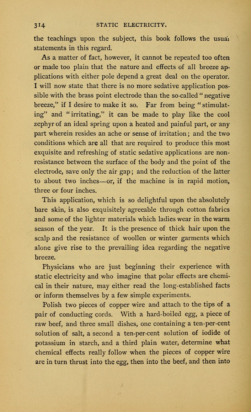 the teachings upon the subject, this book follows the usuaV statements in this regard. As a matter of fact, however, it cannot be repeated too often or made too plain that the nature and effects of all breeze ap- plications with either pole depend a great deal on the operator. I will now state that there is no more sedative application pos- sible with the brass point electrode than the so-called  negative breeze, if I desire to make it so. Far from being  stimulat- ing and irritating, it can be made to play like the cool zephyr of an ideal spring upon a heated and painful part, or any part wherein resides an ache or sense of irritation; and the two conditions which are all that are required to produce this most exquisite and refreshing of static sedative applications are non- resistance between the surface of the body and the point of the electrode, save only the air gap; and the reduction of the latter to about two inches—or, if the machine is in rapid motion, three or four inches. This application, which is so delightful upon the absolutely bare skin, is also exquisitely agreeable through cotton fabrics and some of the lighter materials which ladies wear in the warm season of the year. It is the presence of thick hair upon the scalp and the resistance of woollen or winter garments which alone give rise to the prevailing idea regarding the negative breeze. Physicians who are just beginning their experience with static electricity and who imagine that polar effects are chemi- cal in their nature, may either read the long-established facts or inform themselves by a few simple experiments. Polish two pieces of copper wire and attach to the tips of a pair of conducting cords. With a hard-boiled egg, a piece of raw beef, and three small dishes, one containing a ten-per-cent solution of salt, a second a ten-per-cent solution of iodide of potassium in starch, and a third plain water, determine what chemical effects really follow when the pieces of copper wire are in turn thrust into the egg, then into the beef, and then into