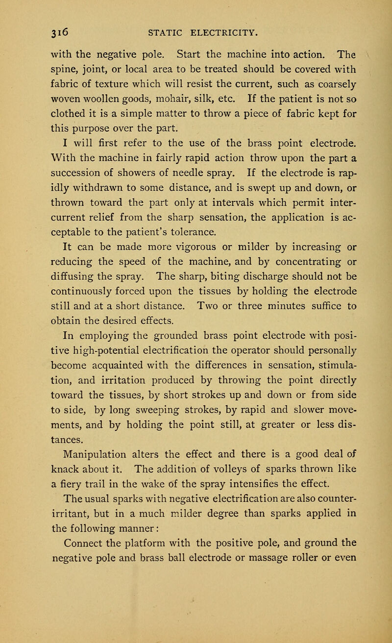 with the negative pole. Start the machine into action. The spine, joint, or local area to be treated should be covered with fabric of texture which will resist the current, such as coarsely woven woollen goods, mohair, silk, etc. If the patient is not so clothed it is a simple matter to throw a piece of fabric kept for this purpose over the part. I will first refer to the use of the brass point electrode. With the machine in fairly rapid action throw upon the part a succession of showers of needle spray. If the electrode is rap- idly withdrawn to some distance, and is swept up and down, or thrown toward the part only at intervals which permit inter- current relief from the sharp sensation, the application is ac- ceptable to the patient's tolerance. It can be made more vigorous or milder by increasing or reducing the speed of the machine, and by concentrating or diffusing the spray. The sharp, biting discharge should not be continuously forced upon the tissues by holding the electrode still and at a short distance. Two or three minutes suffice to obtain the desired effects. In employing the grounded brass point electrode with posi- tive high-potential electrification the operator should personally become acquainted with the differences in sensation, stimula- tion, and irritation produced by throwing the point directly toward the tissues, by short strokes up and down or from side to side, by long sweeping strokes, by rapid and slower move- ments, and by holding the point still, at greater or less dis- tances. Manipulation alters the effect and there is a good deal of knack about it. The addition of volleys of sparks thrown like a fiery trail in the wake of the spray intensifies the effect. The usual sparks with negative electrification are also counter- irritant, but in a much milder degree than sparks applied in the following manner: Connect the platform with the positive pole, and ground the negative pole and brass ball electrode or massage roller or even