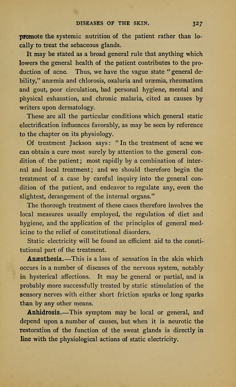 promote the systemic nutrition of the patient rather than lo- cally to treat the sebaceous glands. It may be stated as a broad general rule that anything which lowers the general health of the patient contributes to the pro- duction of acne. Thus, we have the vague state  general de- bility, anaemia and chlorosis, oxaluria and uraemia, rheumatism and gout, poor circulation, bad personal hygiene, mental and physical exhaustion, and chronic malaria, cited as causes by writers upon dermatology. These are all the particular conditions which general static electrification influences favorably, as may be seen by reference to the chapter on its physiology. Of treatment Jackson says:  In the treatment of acne we can obtain a cure most surely by attention to the general con- dition of the patient; most rapidly by a combination of inter- nal and local treatment; and we should therefore begin the treatment of a case by careful inquiry into the general con- dition of the patient, and endeavor to regulate any, even the slightest, derangement of the internal organs. The thorough treatment of these cases therefore involves the local measures usually employed, the regulation of diet and hygiene, and the application of the principles of general med- icine to the relief of constitutional disorders. Static electricity will be found an efficient aid to the consti- tutional part of the treatment. Anaesthesia.—This is a loss of sensation in the skin which occurs in a number of diseases of the nervous system, notably in hysterical affections. It may be general or partial, and is probably more successfully treated by static stimulation of the sensory nerves with either short friction sparks or long sparks than by any other means. Anhidrosis.—This symptom may be local or general, and depend upon a number of causes, but when it is neurotic the restoration of the function of the sweat glands is directly in line with the physiological actions of static electricity.