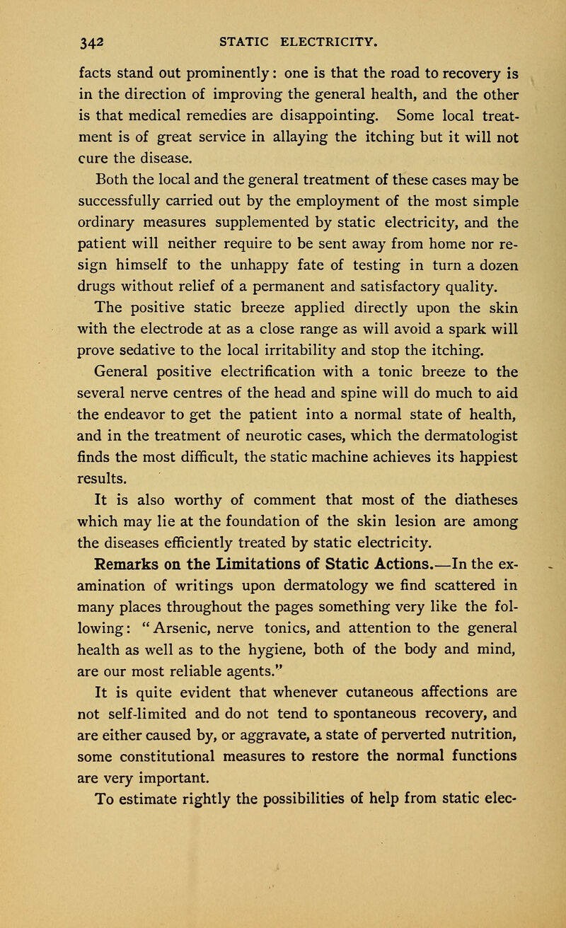 facts stand out prominently: one is that the road to recovery is in the direction of improving the general health, and the other is that medical remedies are disappointing. Some local treat- ment is of great service in allaying the itching but it will not cure the disease. Both the local and the general treatment of these cases may be successfully carried out by the employment of the most simple ordinary measures supplemented by static electricity, and the patient will neither require to be sent away from home nor re- sign himself to the unhappy fate of testing in turn a dozen drugs without relief of a permanent and satisfactory quality. The positive static breeze applied directly upon the skin with the electrode at as a close range as will avoid a spark will prove sedative to the local irritability and stop the itching. General positive electrification with a tonic breeze to the several nerve centres of the head and spine will do much to aid the endeavor to get the patient into a normal state of health, and in the treatment of neurotic cases, which the dermatologist finds the most difficult, the static machine achieves its happiest results. It is also worthy of comment that most of the diatheses which may lie at the foundation of the skin lesion are among the diseases efficiently treated by static electricity. Remarks on the Limitations of Static Actions.—In the ex- amination of writings upon dermatology we find scattered in many places throughout the pages something very like the fol- lowing :  Arsenic, nerve tonics, and attention to the general health as well as to the hygiene, both of the body and mind, are our most reliable agents. It is quite evident that whenever cutaneous affections are not self-limited and do not tend to spontaneous recovery, and are either caused by, or aggravate, a state of perverted nutrition, some constitutional measures to restore the normal functions are very important. To estimate rightly the possibilities of help from static elec-
