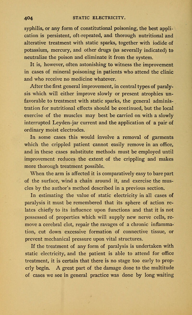 syphilis, or any form of constitutional poisoning, the best appli- cation is persistent, oft-repeated, and thorough nutritional and alterative treatment with static sparks, together with iodide of potassium, mercury, and other drugs (as severally indicated) to neutralize the poison and eliminate it from the system. It is, however, often astonishing to witness the improvement in cases of mineral poisoning in patients who attend the clinic and who receive no medicine whatever. After the first general improvement, in central types of paraly- sis which will either improve slowly or present atrophies un- favorable to treatment with static sparks, the general adminis- tration for nutritional effects should be continued, but the local exercise of the muscles may best be carried on with a slowly interrupted Leyden-jar current and the application of a pair of ordinary moist electrodes. In some cases this would involve a removal of garments which the crippled patient cannot easily remove in an office, and in these cases substitute methods must be employed until improvement reduces the extent of the crippling and makes more thorough treatment possible. When the arm is affected it is comparatively easy to bare part of the surface, wind a chain around it, and exercise the mus- cles by the author's method described in a previous section. In estimating the value of static electricity in all cases of paralysis it must be remembered that its sphere of action re- lates chiefly to its influence upon functions and that it is not possessed of properties which will supply new nerve cells, re- move a cerebral clot, repair the ravages of a chronic inflamma- tion, cut down excessive formation of connective tissue, or prevent mechanical pressure upon vital structures. If the treatment of any form of paralysis is undertaken with static electricity, and the patient is able to attend for office treatment, it is certain that there is no stage too early to prop- erly begin. A great part of the damage done to the multitude of cases we see in general practice was done by long waiting