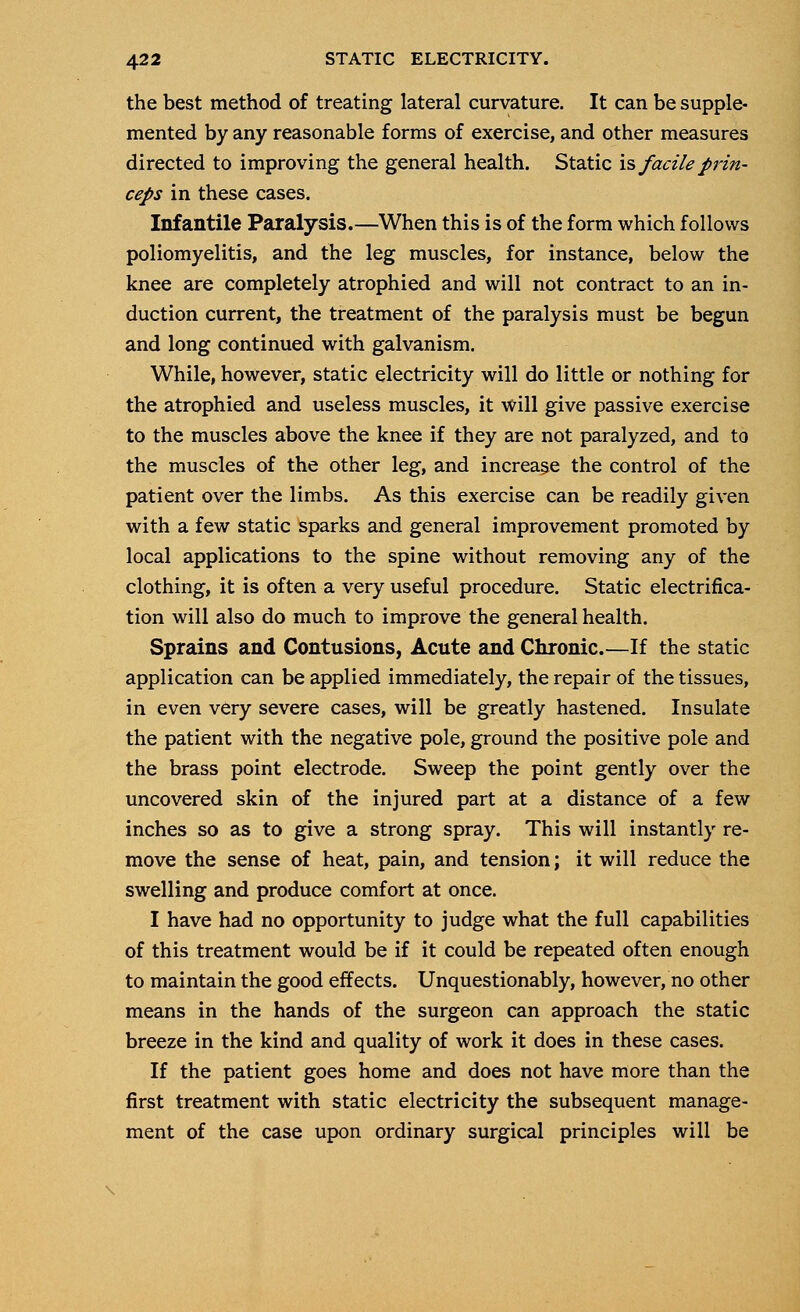 the best method of treating lateral curvature. It can be supple- mented by any reasonable forms of exercise, and other measures directed to improving the general health. Static is facile prin- ceps in these cases. Infantile Paralysis.—When this is of the form which follows poliomyelitis, and the leg muscles, for instance, below the knee are completely atrophied and will not contract to an in- duction current, the treatment of the paralysis must be begun and long continued with galvanism. While, however, static electricity will do little or nothing for the atrophied and useless muscles, it will give passive exercise to the muscles above the knee if they are not paralyzed, and to the muscles of the other leg, and increase the control of the patient over the limbs. As this exercise can be readily given with a few static sparks and general improvement promoted by local applications to the spine without removing any of the clothing, it is often a very useful procedure. Static electrifica- tion will also do much to improve the general health. Sprains and Contusions, Acute and Chronic.—If the static application can be applied immediately, the repair of the tissues, in even very severe cases, will be greatly hastened. Insulate the patient with the negative pole, ground the positive pole and the brass point electrode. Sweep the point gently over the uncovered skin of the injured part at a distance of a few inches so as to give a strong spray. This will instantly re- move the sense of heat, pain, and tension; it will reduce the swelling and produce comfort at once. I have had no opportunity to judge what the full capabilities of this treatment would be if it could be repeated often enough to maintain the good effects. Unquestionably, however, no other means in the hands of the surgeon can approach the static breeze in the kind and quality of work it does in these cases. If the patient goes home and does not have more than the first treatment with static electricity the subsequent manage- ment of the case upon ordinary surgical principles will be