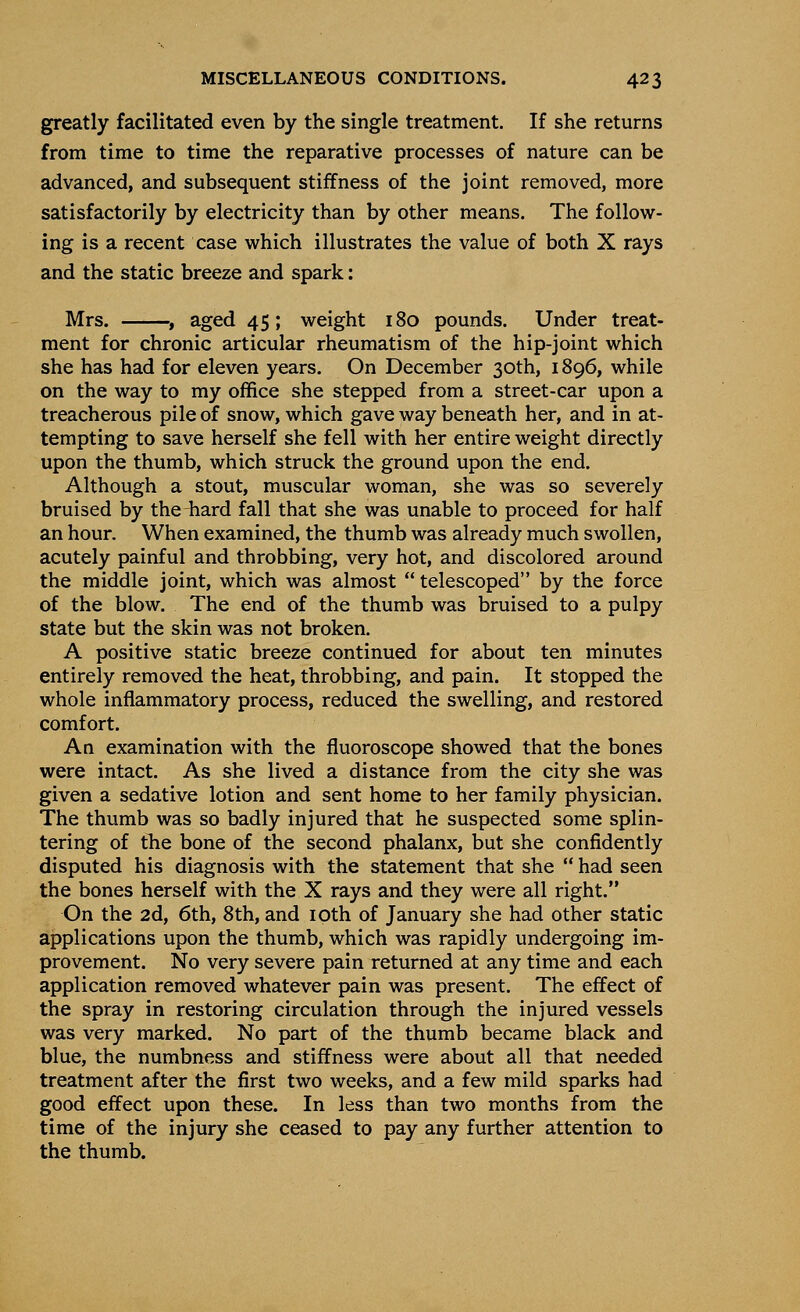 greatly facilitated even by the single treatment. If she returns from time to time the reparative processes of nature can be advanced, and subsequent stiffness of the joint removed, more satisfactorily by electricity than by other means. The follow- ing is a recent case which illustrates the value of both X rays and the static breeze and spark: Mrs. $ aged 45; weight 180 pounds. Under treat- ment for chronic articular rheumatism of the hip-joint which she has had for eleven years. On December 30th, 1896, while on the way to my office she stepped from a street-car upon a treacherous pile of snow, which gave way beneath her, and in at- tempting to save herself she fell with her entire weight directly upon the thumb, which struck the ground upon the end. Although a stout, muscular woman, she was so severely bruised by the hard fall that she was unable to proceed for half an hour. When examined, the thumb was already much swollen, acutely painful and throbbing, very hot, and discolored around the middle joint, which was almost  telescoped by the force of the blow. The end of the thumb was bruised to a pulpy state but the skin was not broken. A positive static breeze continued for about ten minutes entirely removed the heat, throbbing, and pain. It stopped the whole inflammatory process, reduced the swelling, and restored comfort. An examination with the fluoroscope showed that the bones were intact. As she lived a distance from the city she was given a sedative lotion and sent home to her family physician. The thumb was so badly injured that he suspected some splin- tering of the bone of the second phalanx, but she confidently disputed his diagnosis with the statement that she  had seen the bones herself with the X rays and they were all right. On the 2d, 6th, 8th, and 10th of January she had other static applications upon the thumb, which was rapidly undergoing im- provement. No very severe pain returned at any time and each application removed whatever pain was present. The effect of the spray in restoring circulation through the injured vessels was very marked. No part of the thumb became black and blue, the numbness and stiffness were about all that needed treatment after the first two weeks, and a few mild sparks had good effect upon these. In less than two months from the time of the injury she ceased to pay any further attention to the thumb.