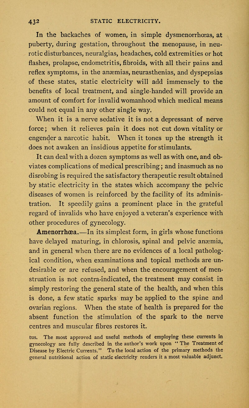 In the backaches of women, in simple dysmenorrhceas, at puberty, during gestation, throughout the menopause, in neu- rotic disturbances, neuralgias, headaches, cold extremities or hot flashes, prolapse, endometritis, fibroids, with all their pains and reflex symptoms, in the anaemias, neurasthenias, and dyspepsias of these states, static electricity will add immensely to the benefits of local treatment, and single-handed will provide an amount of comfort for invalid womanhood which medical means could not equal in any other single way. When it is a nerve sedative it is not a depressant of nerve force; when it relieves pain it does not cut down vitality or engender a narcotic habit. When it tones up the strength it does not awaken an insidious appetite for stimulants. It can deal with a dozen symptoms as well as with one, and ob- viates complications of medical prescribing; and inasmuch as no disrobing is required the satisfactory therapeutic result obtained by static electricity in the states which accompany the pelvic diseases of women is reinforced by the facility of its adminis- tration. It speedily gains a prominent place in the grateful regard of invalids who have enjoyed a veteran's experience with other procedures of gynecology. Amenorrhoea.—In its simplest form, in girls whose functions have delayed maturing, in chlorosis, spinal and pelvic anaemia, and in general when there are no evidences of a local patholog- ical condition, when examinations and topical methods are un- desirable or are refused, and when the encouragement of men- struation is not contra-indicated, the treatment may consist in simply restoring the general state of the health, and when this is done, a few static sparks may be applied to the spine and ovarian regions. When the state of health is prepared for the absent function the stimulation of the spark to the nerve centres and muscular fibres restores it. tus. The most approved and useful methods of employing these currents in gynecology are fully described in the author's work upon  The Treatment of Disease by Electric Currents. To the local action of the primary methods the general nutritional action of static electricity renders it a most valuable adjunct.