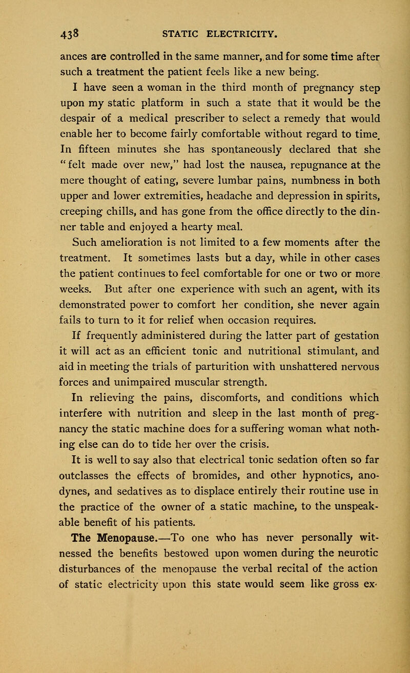 ances are controlled in the same manner, and for some time after such a treatment the patient feels like a new being. I have seen a woman in the third month of pregnancy step upon my static platform in such a state that it would be the despair of a medical prescriber to select a remedy that would enable her to become fairly comfortable without regard to time. In fifteen minutes she has spontaneously declared that she  felt made over new, had lost the nausea, repugnance at the mere thought of eating, severe lumbar pains, numbness in both upper and lower extremities, headache and depression in spirits, creeping chills, and has gone from the office directly to the din- ner table and enjoyed a hearty meal. Such amelioration is not limited to a few moments after the treatment. It sometimes lasts but a day, while in other cases the patient continues to feel comfortable for one or two or more weeks. But after one experience with such an agent, with its demonstrated power to comfort her condition, she never again fails to turn to it for relief when occasion requires. If frequently administered during the latter part of gestation it will act as an efficient tonic and nutritional stimulant, and aid in meeting the trials of parturition with unshattered nervous forces and unimpaired muscular strength. In relieving the pains, discomforts, and conditions which interfere with nutrition and sleep in the last month of preg- nancy the static machine does for a suffering woman what noth- ing else can do to tide her over the crisis. It is well to say also that electrical tonic sedation often so far outclasses the effects of bromides, and other hypnotics, ano- dynes, and sedatives as to displace entirely their routine use in the practice of the owner of a static machine, to the unspeak- able benefit of his patients. The Menopause.—To one who has never personally wit- nessed the benefits bestowed upon women during the neurotic disturbances of the menopause the verbal recital of the action of static electricity upon this state would seem like gross ex-