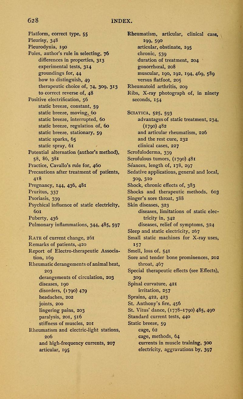 Platform, correct type, 55 Pleurisy, 348 Pleurodynia, 190 Poles, author's rule in selecting, 76 differences in properties, 313 experimental tests, 314 groundings for, 44 how to distinguish, 49 therapeutic choice of, 74, 309, 313 to correct reverse of, 48 Positive electrification, 56 static breeze, constant, 59 static breeze, moving, 60 static breeze, interrupted, 60 static breeze, regulation of, 60 static breeze, stationary, 59 static sparks, 65 static spray, 61 Potential alternation (author's method), 58, 86, 381 Practice, Cavallo's rule for, 460 Precautions after treatment of patients, 418 Pregnancy, 144, 436, 481 Pruritus, 337 Psoriasis, 339 Psychical influence of static electricity, 601 Puberty, 436 Pulmonary inflammations, 344, 485, 597 Rate of current change, 261 Remarks of patients, 420 Report of Electro-therapeutic Associa- tion, 169 Rheumatic derangements of animal heat, 203 derangements of circulation, 203 diseases, 190 disorders, (1790) 479 headaches, 202 joints, 200 lingering pains, 203 paralysis, 201, 516 stiffness of muscles, 201 Rheumatism and electric-light stations, 206 and high-frequency currents, 207 articular, 195 Rheumatism, articular, clinical case, 199. 590 articular, obstinate, 195 chronic, 539 duration of treatment, 204 gonorrhoeal, 208 muscular, 190, 192, 194, 469, 589 versus flatfoot, 205 Rheumatoid arthritis, 209 Ribs, X-ray photograph of, in ninety seconds, 154 Sciatica, 525, 593 advantages of static treatment, 234, (1790) 482 and articular rheumatism, 226 and the rest cure, 232 clinical cases, 227 Scrofuloderma, 339 Scrofulous tumors, (1790) 481 Seances, length of, 178, 297 Sedative applications, general and local, 309, 310 Shock, chronic effects of, 383 Shocks and therapeutic methods, 603 Singer's sore throat, 388 Skin diseases, 323 diseases, limitations of static elec- tricity in, 342 diseases, relief of symptoms, 324 Sleep and static electricity, 267 Small static machines for X-ray uses, »57 Smell, loss of, 541 Sore and tender bone prominences, 202 throat, 467 Special therapeutic effects (see Effects), 309 Spinal curvature, 421 irritation, 257 Sprains, 422, 423 St. Anthony's fire, 456 St. Vitus' dance, (1778-1790)485, 490 Standard current tests, 440 Static breeze, 59 cage, 62 cage, methods, 64 currents in muscle training, 300 electricity, aggravations by, 397