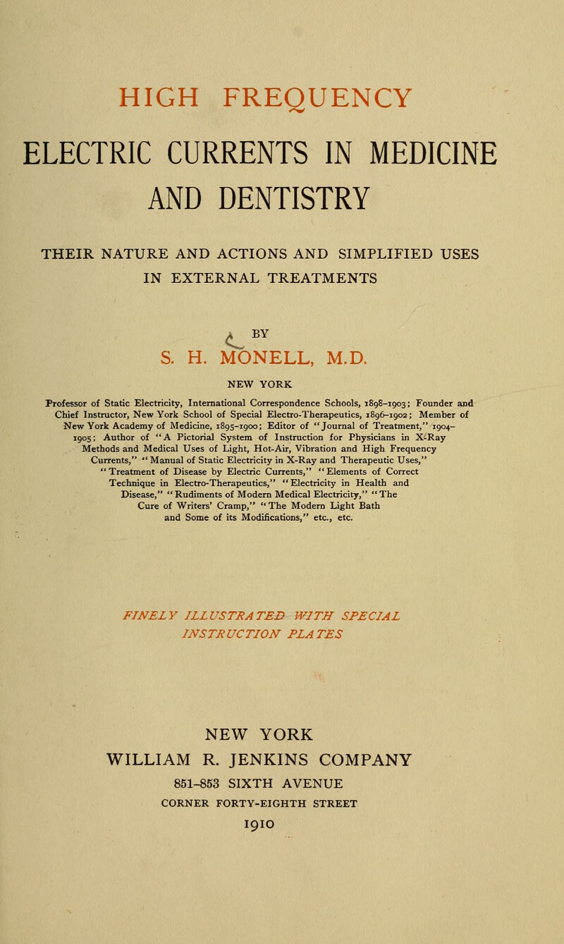 ELECTRIC CURRENTS IN MEDICINE AND DENTISTRY THEIR NATURE AND ACTIONS AND SIMPLIFIED USES IN EXTERNAL TREATMENTS A BY S. H. MONELL, M.D. NEW YORK Professor of Static Electricity, International Correspondence Schools, 1898-1903; Founder and Chief Instructor, New York School of Special Electro-Therapeutics, 1896-1902; Member of New York Academy of Medicine, 1895-1900; Editor of Journal of Treatment, 1904- 1905; Author of A Pictorial System of Instruction for Physicians in X-Ray Methods and Medical Uses of Light, Hot-Air, Vibration and High Frequency Currents,  Manual of Static Electricity in X-Ray and Therapeutic Uses, Treatment of Disease by Electric Currents, Elements of Correct Technique in Electro-Therapeutics, Electricity in Health and Disease, Rudiments of Modem Medical Electricity, The Cure of Writers' Cramp,  The Modem Light Bath and Some of its Modifications, etc., etc. FINELY ILLUSTRATED WITH SPECIAL INSTRUCTION PLATES NEW YORK WILLIAM R. JENKINS COMPANY 851-853 SIXTH AVENUE CORNER FORTY-EIGHTH STREET I9IO