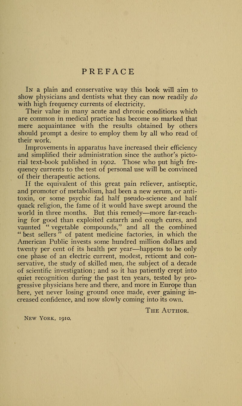 PREFACE In a plain and conservative way this book will aim to show physicians and dentists what they can now readily do with high frequency currents of electricity. Their value in many acute and chronic conditions which are common in medical practice has become so marked that mere acquaintance with the results obtained by others should prompt a desire to employ them by all who read of their work. Improvements in apparatus have increased their efficiency and simplified their administration since the author's picto- rial text-book published in 1902. Those who put high fre- quency currents to the test of personal use will be convinced of their therapeutic actions. If the equivalent of this great pain reliever, antiseptic, and promoter of metabolism, had been a new serum, or anti- toxin, or some psychic fad half pseudo-science and half quack religion, the fame of it would have swept around the world in three months. But this remedy—more far-reach- ing for good than exploited catarrh and cough cures, and vaunted  vegetable compounds, and all the combined  best sellers  of patent medicine factories, in which the American Public invests some hundred million dollars and twenty per cent of its health per year—^happens to be only one phase of an electric current, modest, reticent and con- servative, the study of skilled men, the subject of a decade of scientific investigation; and so it has patiently crept into quiet recognition during the past ten years, tested by pro- gressive physicians here and there, and more in Europe than here, yet never losing ground once made, ever gaining in- creased confidence, and now slowly coming into its own. The Author. New York, 1910.