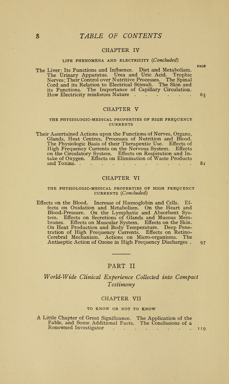 CHAPTER IV LIFE PHENOMENA AND ELECTRICITY (Concluded) PAGE The Liver; Its Functions and Influence. Diet and Metabolism. The Urinary Apparatus. Urea and Uric Acid. Trophic Nerves; Their Control over Nutritive Processes. The Spinal Cord and its Relation to Electrical Stimuli. The Skin and its Functions. The Importance of Capillary Circulation. How Electricity reinforces Nature 65 CHAPTER V THE PHYSIOLOGIC-MEDICAL PROPERTIES OF HIGH FREQUENCY CURRENTS Their Ascertained Actions upon the Ftmctions of Nerves, Organs, Glands, Heat Centres, Processes of Nutrition and Blood. The Physiologic Basis of their Therapeutic Use. Effects of High Frequency Currents on the Nervous System. Effects on the Circulatory System. Effects on Respiration and In- take of Oxygen. Effects on Elimination of Waste Products and Toxins 81 CHAPTER VI THE PHYSIOLOGIC-MEDICAL PROPERTIES OF HIGH FREQUENCY CURRENTS (Concluded) Effects on the Blood. Increase of Haemoglobin and Cells. Ef- fects on Oxidation and Metabolism. On the Heart and Blood-Pressure. On the Lymphatic and Absorbent Sys- tem. Effects on Secretions of Glands and Mucous Mem- branes. Effects on Muscular System. Effects on the Skin. On Heat Production and Body Temperature. Deep Pene- tration of High Frequency Currents. Effects on Retino- Cerebral Mechanism. Actions on Micro-organisms. The Antiseptic Action of Ozone in High Frequency Discharges . 97 PART II World-Wide Clinical Experience Collected into Compact Testimony CHAPTER VII TO KNOW OR NOT TO KNOW A Little Chapter of Great Significance. The Application of the Fable, and Some Additional Facts. The Conclusions of a Renowned Investigator 119