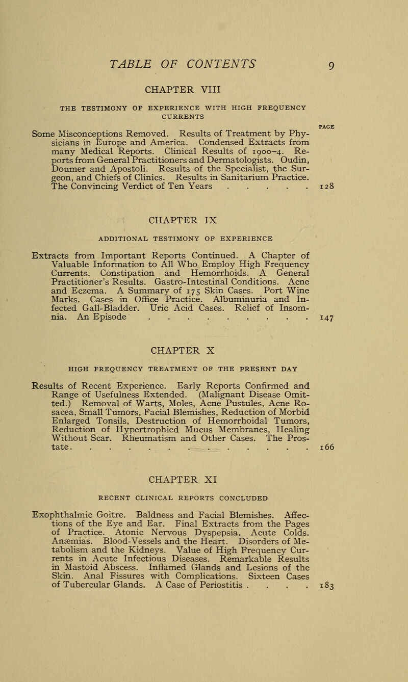 PAGE CHAPTER VIII THE TESTIMONY OF EXPERIENCE WITH HIGH FREQUENCY CURRENTS Some Misconceptions Removed. Results of Treatment by Phy- sicians in Europe and America. Condensed Extracts from many Medical Reports. Clinical Results of 1900-4. Re- ports from General Practitioners and Dermatologists. Oudin, Doumer and Apostoli. Results of the Specialist, the Sur- geon, and Chiefs of Clinics. Results in Sanitarium Practice. The Convincing Verdict of Ten Years CHAPTER IX ADDITIONAL TESTIMONY OF EXPERIENCE Extracts from Important Reports Continued. A Chapter of Valuable Information to All Who Employ High Frequency Currents. Constipation and Hemorrhoids. A General Practitioner's Results. Gastro-Intestinal Conditions. Acne and Eczema. A Summary of 175 Skin Cases. Port Wine Marks. Cases in Office Practice. Albuminuria and In- fected Gall-Bladder. Uric Acid Cases. Relief of Insom- nia. An Episode 147 CHAPTER X HIGH FREQUENCY TREATMENT OF THE PRESENT DAY Results of Recent Experience. Early Reports Confirmed and Range of Usefulness Extended. (Malignant Disease Omit- ted.) Removal of Warts, Moles, Acne Pustules, Acne Ro- sacea, Small Tumors, Facial Blemishes, Reduction of Morbid Enlarged Tonsils, Destruction of Hemorrhoidal Tumors, Reduction of Hypertrophied Mucus Membranes, Healing Without Scar. Rheumatism and Other Cases. The Pros- tate 166 CHAPTER XI RECENT CLINICAL REPORTS CONCLUDED Exophthalmic Goitre. Baldness and Facial Blemishes. Affec- tions of the Eye and Ear. Final Extracts from the Pages of Practice. Atonic Nervous Dyspepsia. Acute Colds. Anaemias. Blood-Vessels and the Heart. Disorders of Me- tabolism and the Kidneys. Value of High Frequency Cur- rents in Acute Infectious Diseases. Remarkable Results in Mastoid Abscess. Inflamed Glands and Lesions of the Skin. Anal Fissures with Complications. Sixteen Cases of Tubercular Glands. A Case of Periostitis . . . .183