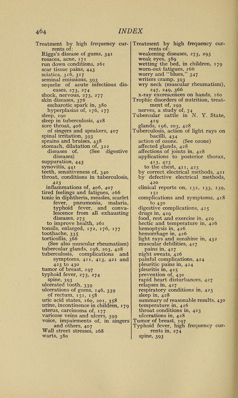 Treatment by high frequency cur- rents of : Riggs's disease of gums, 341 rosacea, acne, 171 run down conditions, 261 scar tissue pains, 443 sciatica, 316, 317 seminal emissions, 393 sequelae of acute infectious dis- eases, 273, 274 shock, nervous, 273, 277 skin diseases, 376 escharotic spark in, 380 hyperplasias of, 176, 177 sleep, 290 sleep in tuberculosis, 428 sore throat, 406 of singers and speakers, 407 spinal irritation, 393 sprains and bruises, 438 stomach, dilatation of, 322 diseases of. (See digestive diseases) suppuration, 443 synovitis, 441 teeth, sensitiveness of, 340 throat, conditions in tuberculosis, 423 inflammations of, 406, 407 tired feelings and fatigues, 266 tonic in diphtheria, measles, scarlet fever, pneumonia, malaria, typhoid fever, and conva- lescence from all exhausting diseases, 273 to improve health, 261 tonsils, enlarged, 172, 176, 177 toothache, 335 torticollis, 366 (See also muscular rheumatism) tubercular glands, 196, 203, 428 tuberculosis, complications and symptoms, 411, 413, 421 and 423 to 430 tumor of breast, 197 typhoid fever, 273, 274 spine, 393 ulcerated tooth, 339 ulcerations of gums, 146, 339 of rectum, 151, 158 uric acid states, 160, 201, 358 urine, incontinence in children, 179 uterus, carcinoma of, 177 varicose veins and ulcers, 399 voice, impairments of, in singers and others, 407 Wall street stresses, 268 warts, 380 Treatment by high frequency cur- rents of: weakening diseases, 273, 293 weak eyes, 389 wetting the bed, in children, 179 worn-out fatigues, 266 worry and blues, 347 writers cramp, 393 wry neck (muscular rheumatism), 247, 249, 366 x-ray excrescences on hands, 160 Trophic disorders of nutrition, treat- ment of, 299 nerves, a study of, 74 Tubercular cattle in N. Y. State, 419 glands, 196, 203, 428 Tuberculosis, action of light rays on bacilli, 434 action of ozone. (See ozone) affected glands, 428 affections of joints in, 428 applications to posterior thorax, 413. 423 to the chest, 411, 423 by correct electrical methods, 421 by defective electrical methods, 420 clinical reports on, 132, 133, 139, 151 complications and symptoms, 418 to 430 digestive complications, 425 drugs in, 429 food, rest and exercise in, 429 hectic and temperature in, 426 hemoptysis in, 426 hemorrhage in, 426 light rays and sunshine in, 432 muscular debilities, 427 pains in, 427 night sweats, 426 painful complications, 424 pleuritic pains in, 424 pleuritis in, 425 prevention of, 430 rapid heart disturbances, 427 relapses in, 427 respiratory conditions in, 423 sleep in, 428 summary of reasonable results, 430 temperature in, 426 throat conditions in, 423 ulcerations in, 428 Tumor of breast, 197 Typhoid fever, high frequency cur- rents in, 274 spine, 393