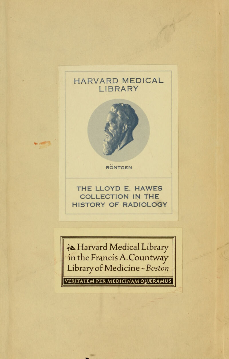 HARVARD MEDICAL LIBRARY RONTGEN THE LLOYD E. HAWES COLLECTION IN THE HISTORY OF RADIOLOGY <^ Harvard Medical Library in the Francis A. Countway Library of Medicine -Boston VERITATEM PER MEDICI>fAM QU^nAMUS