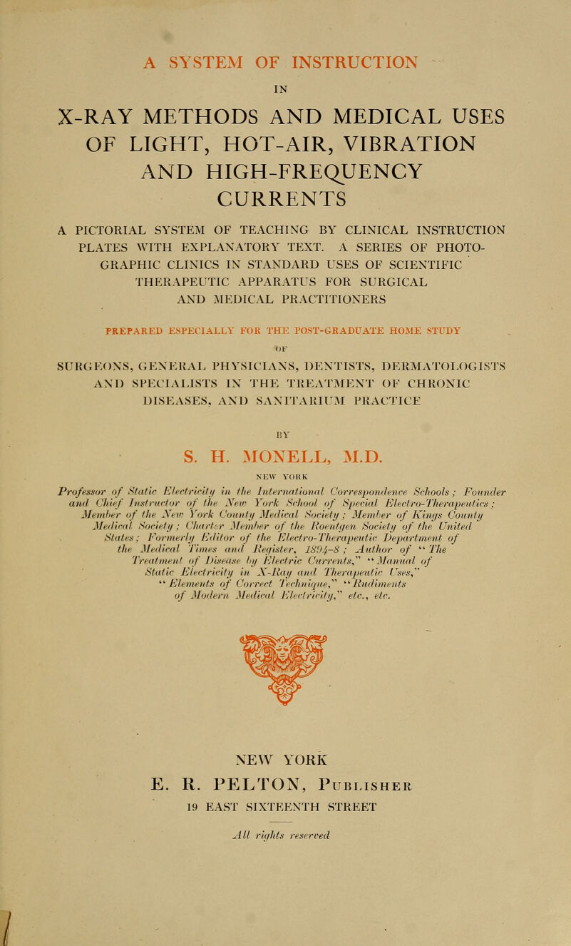 A SYSTEM OF INSTRUCTION IN X-RAY METHODS AND MEDICAL USES OF LIGHT, HOT-AIR, VIBRATION AND HIGH-FREQUENCY CURRENTS A PICTORIAL SYSTEM OF TEACHING BY CLINICAL INSTRUCTION PLATES WITH EXPLANATORY TEXT. A SERIES OF PHOTO- GRAPHIC CLINICS IN STANDARD USES OF SCIENTIFIC THERAPEUTIC APPARATUS FOR SURGICAL AND MEDICAL PRACTITIONERS PREPARED ESPECIALLY FOR THE POST-GRADUATE HOME STUDY OF SURGEONS, GENERAL PHYSICIANS, DENTISTS, DERMATOLOGISTS AND SPECIALISTS IN THE TREATMENT OF CHRONIC DISEASES, xVXD SANITARIUM PRACTICE BY S. H. MONELL, M.D. NEW YORK Professor of Static Elertriritij in the International Correspoiuhnce Schools; Founder and Chief Instructor of the New York School of Special Electro-Therapeutics; Memlier of the New York County Medical Society; MemJier of Kiru/s County Medical Society; Chart:;r Member of the Roentyen Society of the United States; Formerly Editor of the Electro-Therapeutic Department of the Medical Times and Reyister, 1S94-8; Author of The Treatment of Disease tiy Electric Currents,'''' '■'■ Manucd of Static Electricity in N-Ray and Therapeutic //a^.s', ''^Elements of Correct Techniqite,^^ Ritdimeuts of Modern Medical Electricity,'''' etc., etc. NEW YORK E. R. PELTON, Publisher 19 EAST SIXTEENTH STREET All riyhts reserved