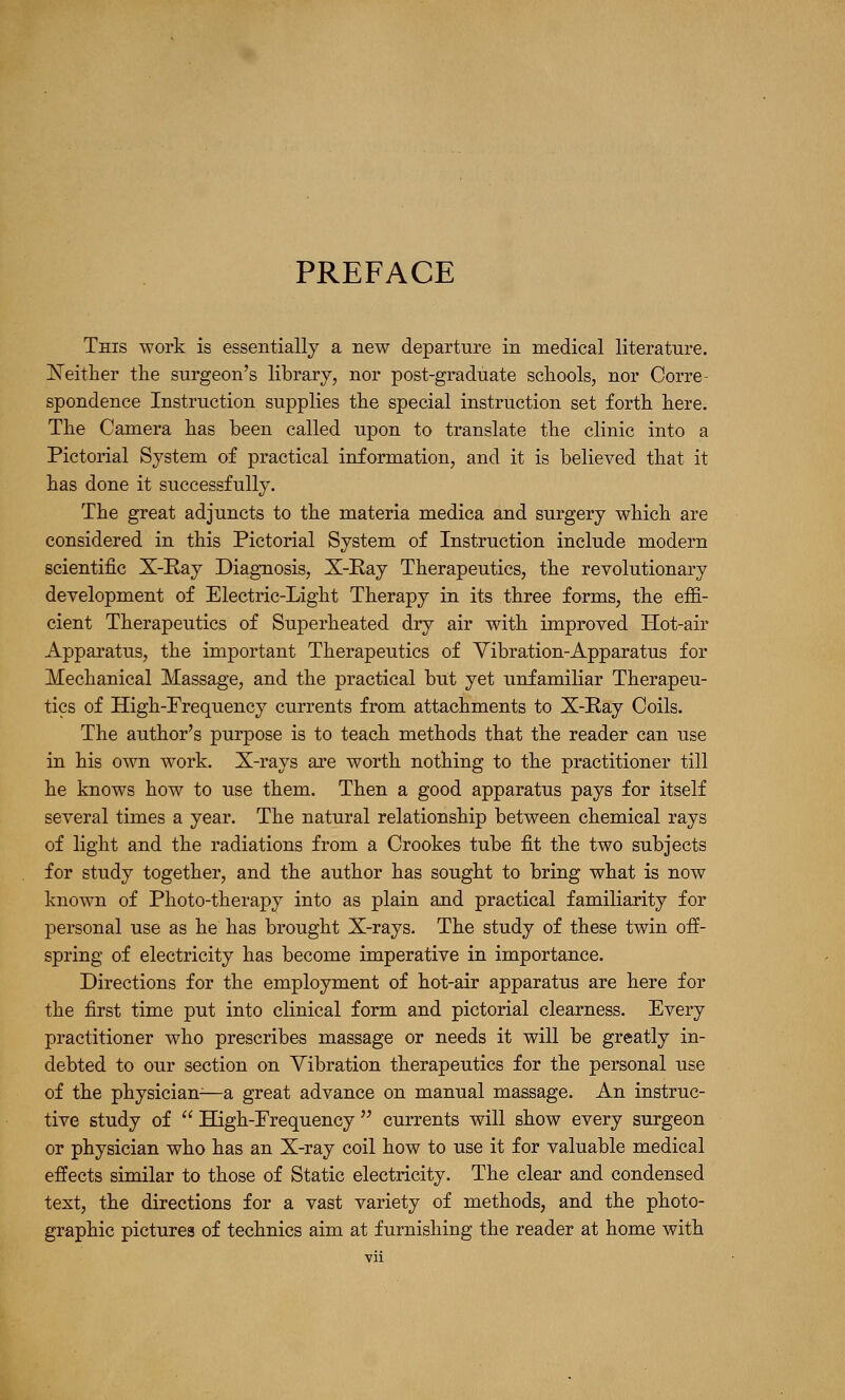 PREFACE This work is essentially a new departure in medical literature. jSTeitlier tlie surgeon's library, nor post-graduate schools, nor Corre- spondence Instruction supplies tlie special instruction set forth here. The Camera has been called upon to translate the clinic into a Pictorial System of practical information, and it is believed that it has done it successfully. The great adjuncts to the materia medica and surgery which are considered in this Pictorial System of Instruction include modern scientific X-E.ay Diagnosis, X-Ray Therapeutics, the revolutionary development of Electric-Light Therapy in its three forms, the effi- cient Therapeutics of Superheated dry air with improved Hot-air Apparatus, the important Therapeutics of Vibration-Apparatus for Mechanical Massage, and the practical but yet unfamiliar Therapeu- tics of High-Prequency currents from attachments to X-Ray Coils. The author's purpose is to teach methods that the reader can use in his own work. X-rays are worth nothing to the practitioner till he knows how to use them. Then a good apparatus pays for itself several times a year. The natural relationship between chemical rays of light and the radiations from a Crookes tube fit the two subjects for study together, and the author has sought to bring what is now known of Photo-therapy into as plain and practical familiarity for personal use as he has brought X-rays. The study of these twin off- spring of electricity has become imperative in importance. Directions for the employment of hot-air apparatus are here for the first time put into clinical form and pictorial clearness. Every practitioner who prescribes massage or needs it will be greatly in- debted to our section on Vibration therapeutics for the personal use of the physician^—a great advance on manual massage. An instruc- tive study of  High-Erequency  currents will show every surgeon or physician who has an X-ray coil how to use it for valuable medical effects similar to those of Static electricity. The clear and condensed text, the directions for a vast variety of methods, and the photo- graphic pictures of technics aim at furnishing the reader at home with