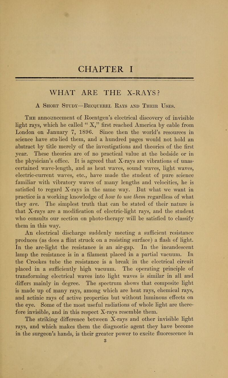 WHAT ARE THE X-RAYS? A Shoet Study—Becquerel Bays and Theie Uses. The announcement of Roentgen's electrical discovery of invisible light rays, wMcli lie called  X, first reached America by cable from London on January 1, 1896. Since then the world's resources in science have studied them, and a hundred pages would not hold an abstract by title merely of the investigations and theories of the first year. These theories are of no practical value at the bedside or in the physician's office. It is agreed that X-rays are vibrations of unas- certained wave-length, and as heat waves, sound waves, light waves, electric-current waves, etc., have made the student of pure science familiar with vibratory waves of many lengths and velocities, he is satisfied to regard X-rays in the same way. But what we want in practice is a working knowledge of liow to use them regardless of what they are. The simplest truth that can be stated of their nature is that X-rays are a modification of electric-light rays, and the student who consults our section on photo-therapy will be satisfied to classify them in this way. An electrical discharge suddenly meeting a sufficient resistance produces (as does a flint struck on a resisting surface) a flash of light. In the arc-light the resistance is an air-gap. In the incandescent lamp the resistance is in a filament placed in a partial vacuum. In the Crookes tube the resistance is a break in the electrical circuit placed in a sufficiently high vacuum. The operating principle of transforming electrical waves into light waves is similar in all and differs mainly in degree. The spectrum shows that composite light is made up of many rays, among which are heat rays, chemical rays, and actinic rays of active properties but without luminous effects on the eye. Some of the most useful radiations of whole light are there- fore invisible, and in this respect X-rays resemble them. The striking difference between X-rays and other invisible light rays, and which makes them the diag-nostic agent they have become in the surgeon's hands, is their greater power to excite fluorescence in