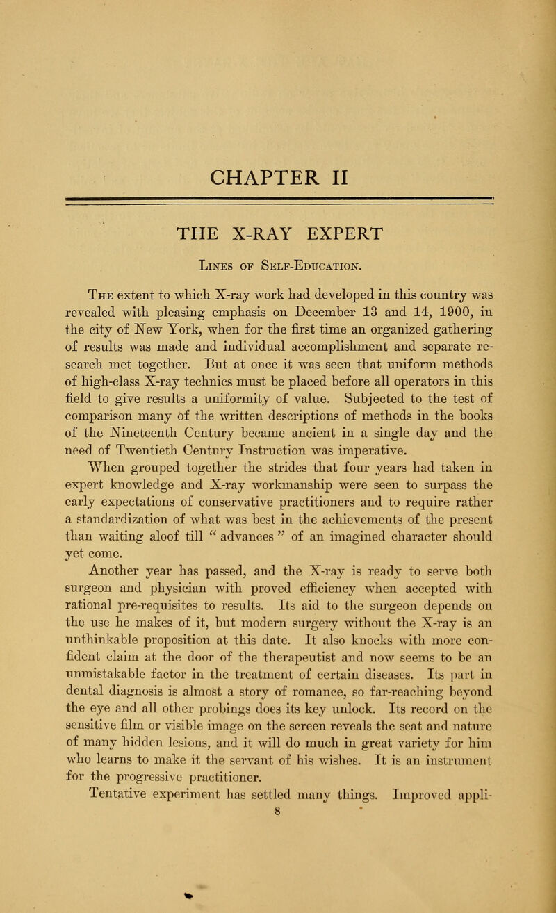 THE X-RAY EXPERT Lines of Self-Education. The extent to which X-raj work had developed in this country was revealed with pleasing emphasis on December 13 and 14, 1900, in the citj of ]^ew York, when for the first time an organized gathering of results was made and individual accomplishment and separate re- search met together. But at once it was seen that uniform methods of high-class X-ray technics must be placed before all operators in this field to give results a uniformity of value. Subjected to the test of comparison many of the written descriptions of methods in the books of the Mneteenth Century became ancient in a single day and the need of Twentieth Century Instruction was imperative. When grouped together the strides that four years had taken in expert knowledge and X-ray workmanship were seen to surpass the early expectations of conservative practitioners and to require rather a standardization of what was best in the achievements of the present than waiting aloof till  advances  of an imagined character should yet come. Another year has passed, and the X-ray is ready to serve both surgeon and physician with proved efficiency when accepted with rational pre-requisites to results. Its aid to the surgeon depends on the use he makes of it, but modern surgery without the X-ray is an unthinkable proposition at this date. It also knocks with more con- fident claim at the door of the therapeutist and now seems to bo an unmistakable factor in the treatment of certain diseases. Its part in dental diagnosis is almost a story of romance, so far-reaching beyond the eye and all other probings does its key unlock. Its record on the sensitive film or visible image on the screen reveals the seat and nature of many hidden lesions, and it will do much in great variety for him who learns to make it the servant of his wishes. It is an instrument for the progressive practitioner. Tentative experiment has settled many things. Improved appli-