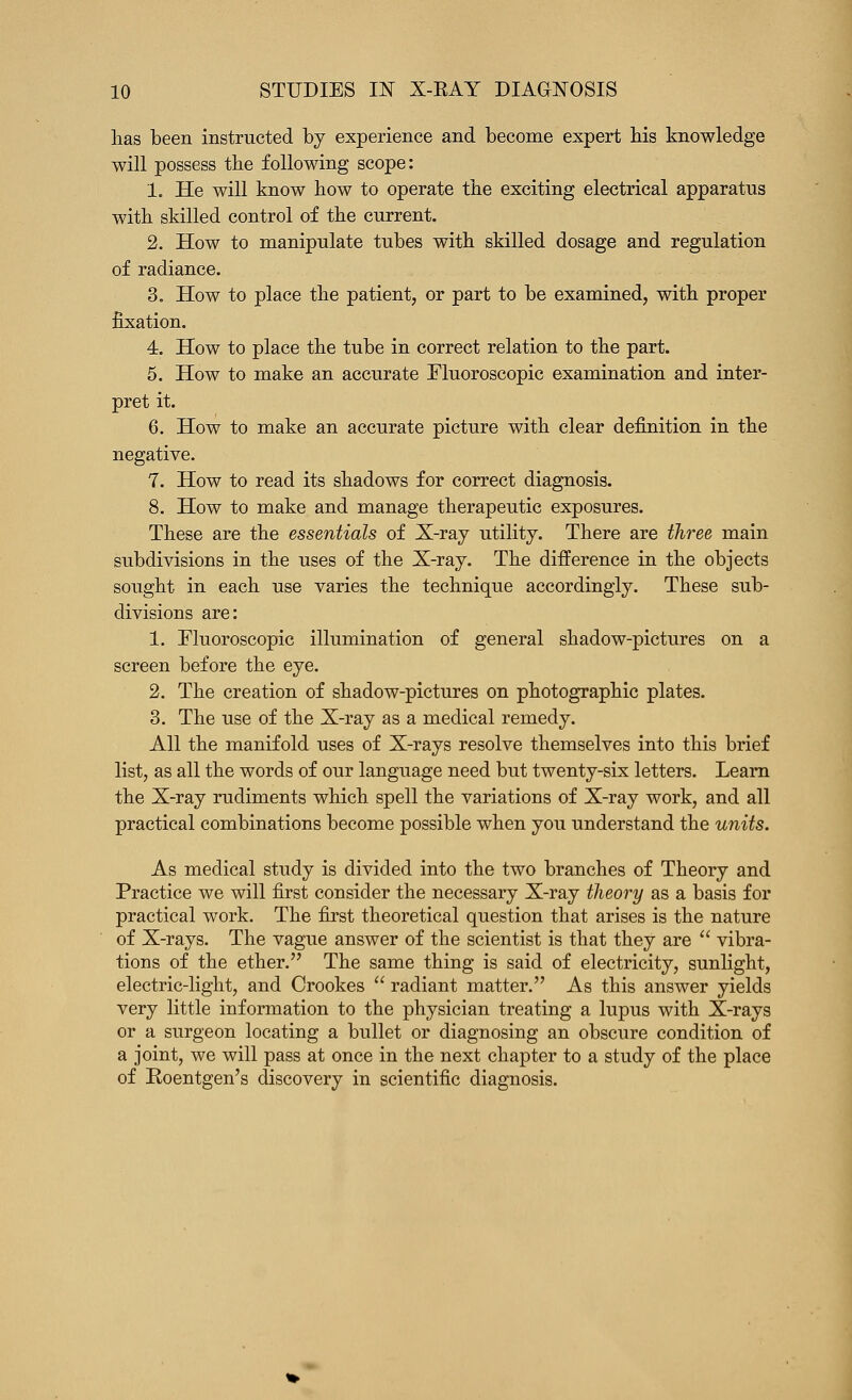 lias been instructed by experience and become expert bis knowledge will possess tbe following scope: 1. He will know how to operate tbe exciting electrical apparatus with skilled control of tbe current. 2. How to manipulate tubes witb skilled dosage and regulation of radiance. 3. How to place tbe patient, or part to be examined, witb proper fixation. 4. How to place tbe tube in correct relation to tbe part. 5. How to make an accurate Fluoroscopic examination and inter- pret it. 6. How to make an accurate picture witb clear definition in tbe negative. 7. How to read its sbadows for correct diagnosis. 8. How to make and manage therapeutic exposures. Tbese are tbe essentials of X-ray utility. There are three main subdivisions in the uses of the X-ray. The difference in the objects sought in each use varies the technique accordingly. These sub- divisions are: 1. Fluoroscopic illumination of general shadow-pictures on a screen before tbe eye. 2. The creation of shadow-pictures on photographic plates. 3. The use of the X-ray as a medical remedy. All tbe manifold uses of X-rays resolve themselves into this brief list, as all the words of our language need but twenty-six letters. Learn the X-ray rudiments which spell the variations of X-ray work, and all practical combinations become possible when you understand the units. As medical study is divided into the two branches of Theory and Practice we will first consider tbe necessary X-ray theory as a basis for practical work. Tbe first theoretical question that arises is tbe nature of X-rays. The vague answer of tbe scientist is that they are  vibra- tions of tbe ether. The same thing is said of electricity, sunlight, electric-light, and Crookes  radiant matter. As this answer yields very little information to the physician treating a lupus with X-rays or a surgeon locating a bullet or diagnosing an obscure condition of a joint, we will pass at once in the next chapter to a study of tbe place of Roentgen's discovery in scientific diagnosis.