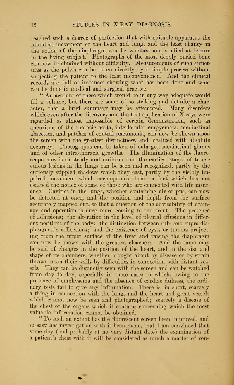 readied sucli a degree of perfection that witli suitable apparatus the minutest movement of the heart and lung, and the least change in the action of the diaphragm can be watched and studied at leisure in the living subject. Photographs of the most deeply buried bone can now be obtained without difficulty. Measurements of such struct- ures as the pelvis can be taken directly by a simple process without subjecting the patient to the least inconvenience. And the clinical records are full of instances showing what has been done and what can be done in medical and surgical practice.  An account of these which would be in any way adequate would fill a volume, but there are some of so striking and definite a char- acter, that a brief summary may be attempted. Many disorders which even after the discovery and the first application of X-rays were regarded as almost impossible of certain demonstration, such as aneurisms of the thoracic aorta, interlobular empyemata, mediastinal abscesses, and patches of central pneumonia, can now be shown upon the screen with the greatest distinctness, and localized with absolute accuracy. Photographs can be taken of enlarged mediastinal glands and of other intra-thoracic growths. The illumination of the fluoro- scope now is so steady and uniform that the earliest stages of tuber- culous lesions in the lungs can be seen and recognized, partly by the curiously stippled shadows which they cast, partly by the visibly im- paired movement which accompanies them—a fact which has not escaped the notice of some of those who are connected with life insur- ance. Cavities in the lungs, whether containing air or pus, can now be detected at once, and the position and depth from the surface accurately mapped out, so that a question of the advisability of drain- age and operation is once more coming to the front. The presence of adhesions; the alteration in the level of pleural effusions in differ- ent positions of the body; the distinction between sub- and supra-dia- phragmatic collections; and the existence of cysts or tumors project- ing from the upper surface of the liver and raising the diaphragm can now be shown with the greatest clearness. And the same may be said of changes in the position of the heart, and in the size and shape of its chambers, whether brought about by disease or by strain thrown upon their walls by difficulties in connection with distant ves- sels. They can be distinctly seen with the screen and can be watched from day to day, especially in those cases in which, owing to the presence of emphysema and the absence of cardiac dulness, the ordi- nary tests fail to give any information. There is, in short, scarcely a thing in connection with the lungs and the heart and great vessels which cannot now be seen and photographed; scarcely a disease of the chest or the organs which it contains concerning which the most valuable information cannot be obtained.  To such an extent has the fluorescent screen been improved, and so easy has investigation with it been made, that I am convinced that some day (and probably at no very distant date) the examination of a patient's chest with it will be considered as much a matter of rou-