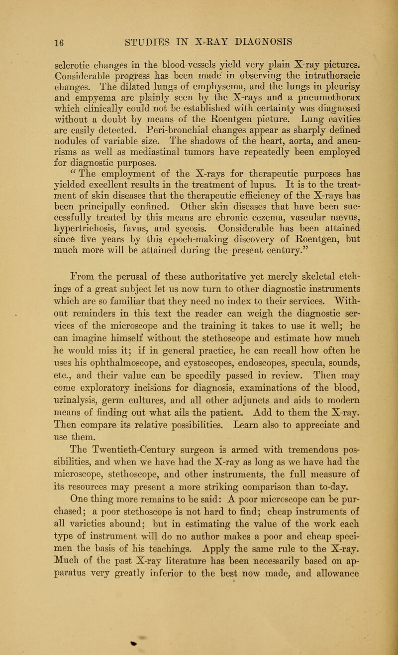 sclerotic changes in tlie blood-vessels yield very plain X-ray pictures. Considerable progress bas been made in observing tbe intrathoracic changes. The dilated lungs of emphysema, and the lungs in pleurisy and empyema are plainly seen by the X-rays and a pneumothorax which cUnically could not be established with certainty was diagnosed without a doubt by means of the Roentgen picture. Lung cavities are easily detected. Peri-bronchial changes appear as sharply defined nodules of variable size. The shadows of the heart, aorta, and aneu- risms as well as mediastinal tumors have repeatedly been employed for diagnostic purposes.  The employment of the X-rays for therapeutic purposes has yielded excellent results in the treatment of lupus. It is to the treat- ment of skin diseases that the therapeutic efficiency of the X-rays has been principally confined. Other skin diseases that have been suc- cessfully treated by this means are chronic eczema, vascular naevus, hypertrichosis, favus, and sycosis. Considerable has been attained since five years by this ciDOch-making discovery of Roentgen, but much more will be attained during the present century. Prom the perusal of these authoritative yet merely skeletal etch- ings of a great subject let us now turn to other diagnostic instruments which are so familiar that they need no index to their services. With- out reminders in this text the reader can weigh the diagnostic ser- vices of the microscope and the training it takes to use it well; he can imagine himself without the stethoscope and estimate how much he would miss it; if in general practice, he can recall how often he uses his ophthalmoscope, and cystoscopes, endoscopes, specula, sounds, etc., and their value can be speedily passed in review. Then may come exploratory incisions for diagnosis, examinations of the blood, urinalysis, germ cultures, and all other adjuncts and aids to modern means of finding out what ails the patient. Add to them the X-ray. Then compare its relative possibilities. Learn also to appreciate and use them. The Twentieth-Century surgeon is armed with tremendous pos- sibilities, and when we have had the X-ray as long as we have had the microscope, stethoscope, and other instruments, the full measure of its resources may present a more striking comparison than to-day. One thing more remains to be said: A poor microscope can be pur- chased; a poor stethoscope is not hard to find; cheap instruments of all varieties abound; but in estimating the value of the work each type of instrument will do no author makes a poor and cheap speci- men the basis of his teachings. Apply the same rule to the X-ray. Much of the past X-ray literature has been necessarily based on ap- paratus very greatly inferior to the best now made, and allowance