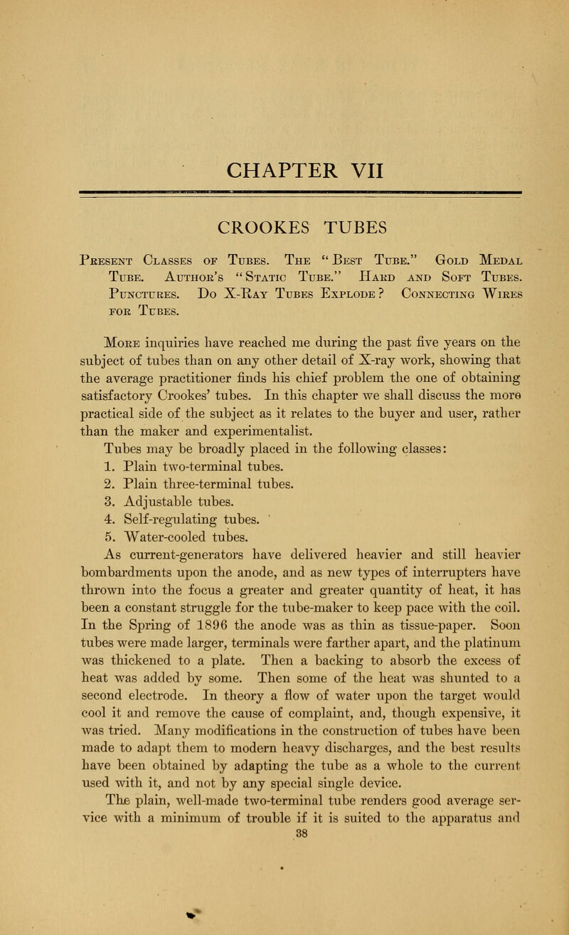 CHAPTER VII CROOKES TUBES Pkesent Classes of Tubes. The  Best Tube. Gold Medal Tube. Author's Static Tube. Hakd and Soft Tubes. Punctures. Do X-Bay Tubes Explode ? Connecting Wires FOR Tubes, More inquiries liave readied me during the past five years on the subject of tubes than on any other detail of X-ray work, showing that the average practitioner finds his chief problem the one of obtaining satisfactory Crookes' tubes. In this chapter we shall discuss the more practical side of the subject as it relates to the buyer and user, rather than the maker and experimentalist. Tubes may be broadly placed in the following classes: 1. Plain two-terminal tubes. 2. Plain three-terminal tubes. 3. Adjustable tubes. 4. Self-regulating tubes. 5. Water-cooled tulaes. As current-generators have delivered heavier and still heavier bombardments upon the anode, and as new types of interrupters have thrown into the focus a greater and greater quantity of heat, it has been a constant struggle for the tube-maker to keep pace with the coil. In the Spring of 1896 the anode was as thin as tissue-paper. Soon tubes were made larger, terminals were farther apart, and the platinum was thickened to a plate. Then a backing to absorb the excess of heat was added by some. Then some of the heat was shunted to a second electrode. In theory a flow of water upon the target would cool it and remove the cause of complaint, and, though expensive, it was tried. Many modifications in the construction of tubes have been made to adapt them to modern heavy discharges, and the best results have been obtained by adapting the tube as a whole to the current used with it, and not by any special single device. Thj6 plain, well-made two-terminal tube renders good average ser- vice with a minimum of trouble if it is suited to the apparatus and