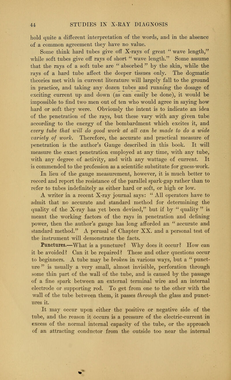 hold quite a diiferent interpretation of the words, and in the absence of a common agreement they have no value. Some think hard tubes give off X-rays of great  wave length, while soft tubes give off rays of short  wave length. Some assume that the rays of a soft tube are  absorbed  by the skin, while the rays of a hard tube affect the deeper tissues only. The dogmatic theories met with in current literature will largely fall to the ground in practice, and taking any dozen tubes and running the dosage of exciting current up and down (as can easily be done), it would be impossible to find two men out of ten who would agree in saying how hard or soft they were. Obviously the intent is to indicate an idea of the penetration of the rays, but these vary with any given tube according to the energy of the bombardment which excites it, and every tube that will do good work at all can he made to do a wide variety of work. Therefore, the accurate and practical measure of penetration is the author's Gauge described in this book. It will measure the exact penetration employed at any time, with any tube, with any degree of activity, and with any wattage of current. It is commended to the profession as a scientific substitute for guess-work. In lieu of the gauge measurement, however, it is much better to record and report the resistance of the parallel spark-gap rather than to refer to tubes indefinitely as either hard or soft, or high or low. A writer in a recent X-ray journal says:  All operators have to admit that no accurate and standard method for determining the quality of the X-ray has yet been devised, but if by  quality  is meant the working factors of the rays in penetration and defining power, then the author's gauge has long afforded an  accurate and standard method. A perusal of Chapter XX. and a personal test of the instrument will demonstrate the facts. Punctures.—What is a puncture? Why does it occur? How can it be avoided? Can it be repaired? These and other questions occur to beginners. A tube may be hroken in various ways, but a  punct- ure  is usually a very small, almost invisible, perforation through some thin part of the wall of the tube, and is caused by the passage of a fine spark between an external terminal wire and an internal electrode or supporting rod. To get from one to the other with the wall of the tube between them, it passes through the glass and punct- ures it. It may occur upon either the positive or negative side of the tube, and the reason it occurs is a pressure of the electric-current in excess of the normal internal capacity of the tube, or the approach of an attracting conductor from the outside too near the internal