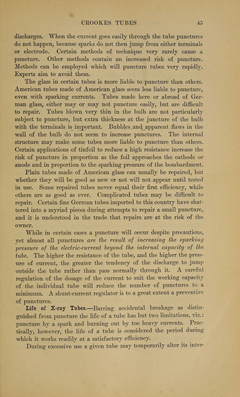 discharges. When the current goes easily through the tube punctures do not happen, because sparks do not then jump from either terminals or electrode. Certain methods of technique very rarely cause a puncture. Other methods contain an increased risk of puncture. Methods can be employed which will puncture tubes very rapidly. Experts aim to avoid them. The glass in certain tubes is more liable to puncture than others. American tubes made of American glass seem less liable to puncture, even with sparking currents. Tubes made here or abroad of Ger- man glass, either may or may not puncture easily, but are difficult to repair. Tubes blown very thin in the bulb are not particularly subject to puncture, but extra thickness at the juncture of the bulb with the terminals is important. Bubbles.and^ apparent flaws in the wall of the bulb do not seem to increase punctures. The internal structure may make some tubes more liable to puncture than others. Certain applications of tinfoil to reduce a high resistance increase the risk of puncture in proportion as the foil approaches the cathode or anode and in proportion to the sparking pressure of the bombardment. Plain tubes made of American glass can usually be repaired, but whether they will be good as new or not will not appear until tested in use. Some repaired tubes never equal their first efficiency, while others are as good as ever. Complicated tubes may be difficult to repair. Certain fine German tubes imported to this country have shat- tered into a myriad pieces during attempts to repair a small puncture, and it is understood in the trade that repairs are at the risk of the owner. While in certain cases a puncture will occur despite precautions, yet almost all punctures are the result of increasing the sparhing pressure of the electric-current beyond the internal capacity of the tube. The higher the resistance of the tube, and the higher the press- ure of current, the greater the tendency of the discharge to jump outside the tube rather than pass normally through it. A careful regulation of the dosage of the current to suit the working capacity of the individual tube will reduce the number of punctures to a minimum. A shunt-current regulator is to a great extent a preventive of punctures. Life of X-ray Tubes.—Barring accidental breakage as distin- guished from puncture the life of a tube has but two limitations, viz.: puncture by a spark and burning out by too heavy currents. Prac- tically, however, the life of a tube is considered the period during which it works readily at a satisfactory efficiency. During excessive use a given tube may temporarily alter its inter-