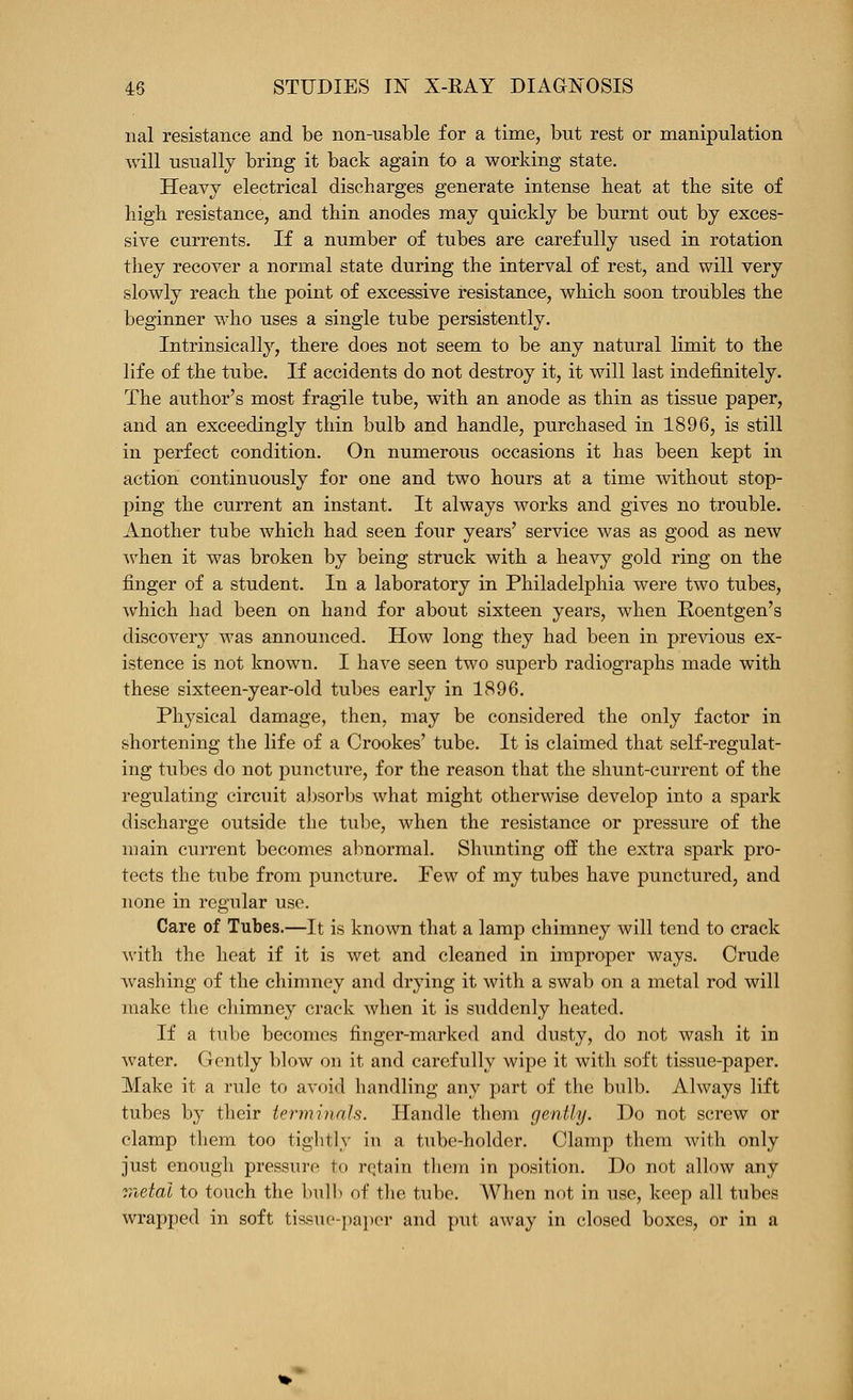 nal resistance and be non-usable for a time, but rest or manipulation will usually bring it back again to a working state. Heavy electrical discharges generate intense heat at the site of high resistance, and thin anodes may quickly be burnt out by exces- sive currents. If a number of tubes are carefully used in rotation they recover a normal state during the interval of rest, and will very slowly reach the point of excessive resistance, which soon troubles the beginner who uses a single tube persistently. Intrinsically, there does not seem to be any natural limit to the life of the tube. If accidents do not destroy it, it will last indefinitely. The author's most fragile tube, with an anode as thin as tissue paper, and an exceedingly thin bulb and handle, purchased in 1896, is still in perfect condition. On numerous occasions it has been kept in action continuously for one and two hours at a time without stop- ping the current an instant. It always works and gives no trouble. Another tube which had seen four years' service was as good as new when it was broken by being struck with a heavy gold ring on the finger of a student. In a laboratory in Philadelphia were two tubes, which had been on hand for about sixteen years, when Roentgen's discovery was announced. How long they had been in previous ex- istence is not known. I have seen two superb radiographs made with these sixteen-year-old tubes early in 1896. Physical damage, then, may be considered the only factor in shortening the life of a Crookes' tube. It is claimed that self-regulat- ing tubes do not puncture, for the reason that the shunt-current of the regulating circuit absorl)s what might otherwise develop into a spark discharge outside the tube, when the resistance or pressure of the main current becomes abnormal. Shunting off the extra spark pro- tects the tube from puncture. Few of my tubes have punctured, and none in regular use. Care of Tubes.—It is known that a lamp chimney will tend to crack with the heat if it is wet and cleaned in improper ways. Crude washing of the chimney and drying it with a swab on a metal rod will make the chimney crack when it is suddenly heated. If a tube becomes finger-marked and dusty, do not wash it in water. Gently blow on it and carefully wipe it with soft tissue-paper. Make it a rule to avoid handling any part of the biilb. Always lift tubes by their ierrniyinls. Handle them gently. Do not screw or clamp them too tightly in a tube-holder. Clamp them with only just enough pressure to rqtain them in position. Do not allow any r,ietal to touch the bulb of the tube. When not in use, keep all tubes wrapped in soft tissue-paper and put away in closed boxes, or in a